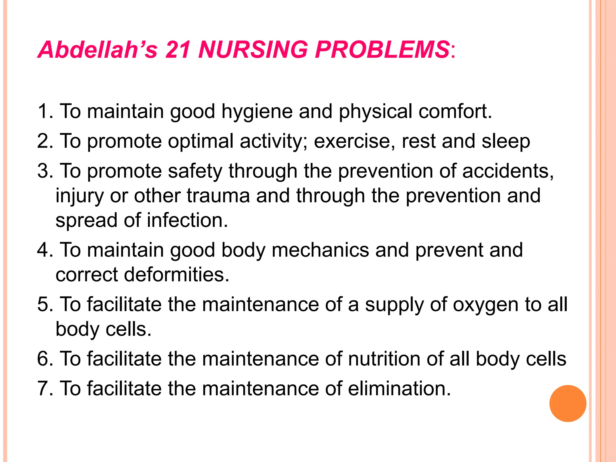 Abdellah’s 21 NURSING PROBLEMS:
1. To maintain good hygiene and physical comfort.
2. To promote optimal activity; exercise, rest and sleep
3. To promote safety through the prevention of accidents,
injury or other trauma and through the prevention and
spread of infection.
4. To maintain good body mechanics and prevent and
correct deformities.
5. To facilitate the maintenance of a supply of oxygen to all
body cells.
6. To facilitate the maintenance of nutrition of all body cells
7. To facilitate the maintenance of elimination.
 