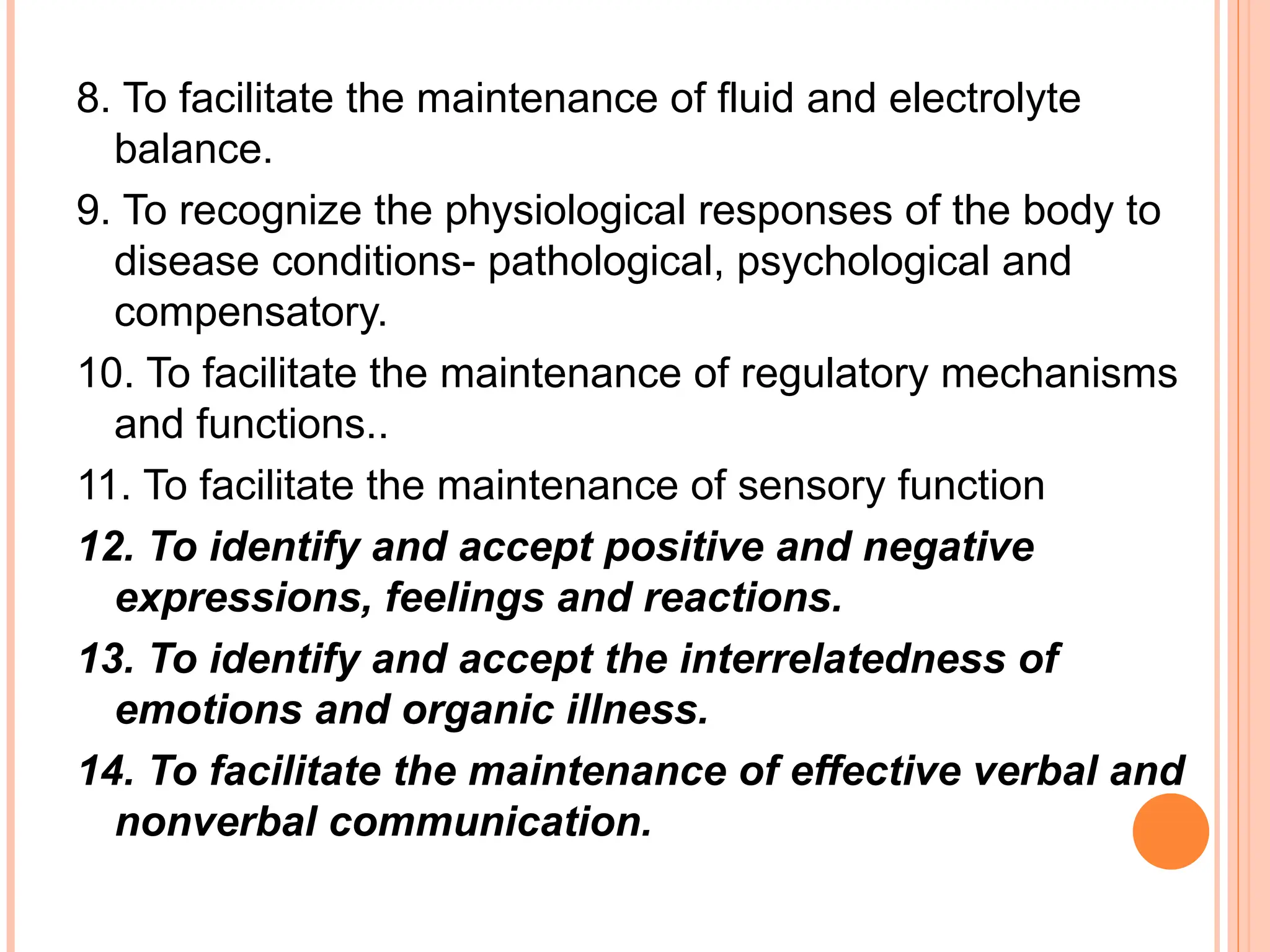 8. To facilitate the maintenance of fluid and electrolyte
balance.
9. To recognize the physiological responses of the body to
disease conditions- pathological, psychological and
compensatory.
10. To facilitate the maintenance of regulatory mechanisms
and functions..
11. To facilitate the maintenance of sensory function
12. To identify and accept positive and negative
expressions, feelings and reactions.
13. To identify and accept the interrelatedness of
emotions and organic illness.
14. To facilitate the maintenance of effective verbal and
nonverbal communication.
 