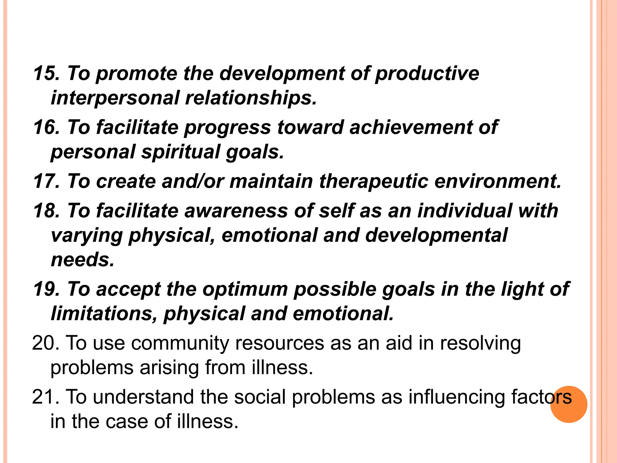 15. To promote the development of productive
interpersonal relationships.
16. To facilitate progress toward achievement of
personal spiritual goals.
17. To create and/or maintain therapeutic environment.
18. To facilitate awareness of self as an individual with
varying physical, emotional and developmental
needs.
19. To accept the optimum possible goals in the light of
limitations, physical and emotional.
20. To use community resources as an aid in resolving
problems arising from illness.
21. To understand the social problems as influencing factors
in the case of illness.
 