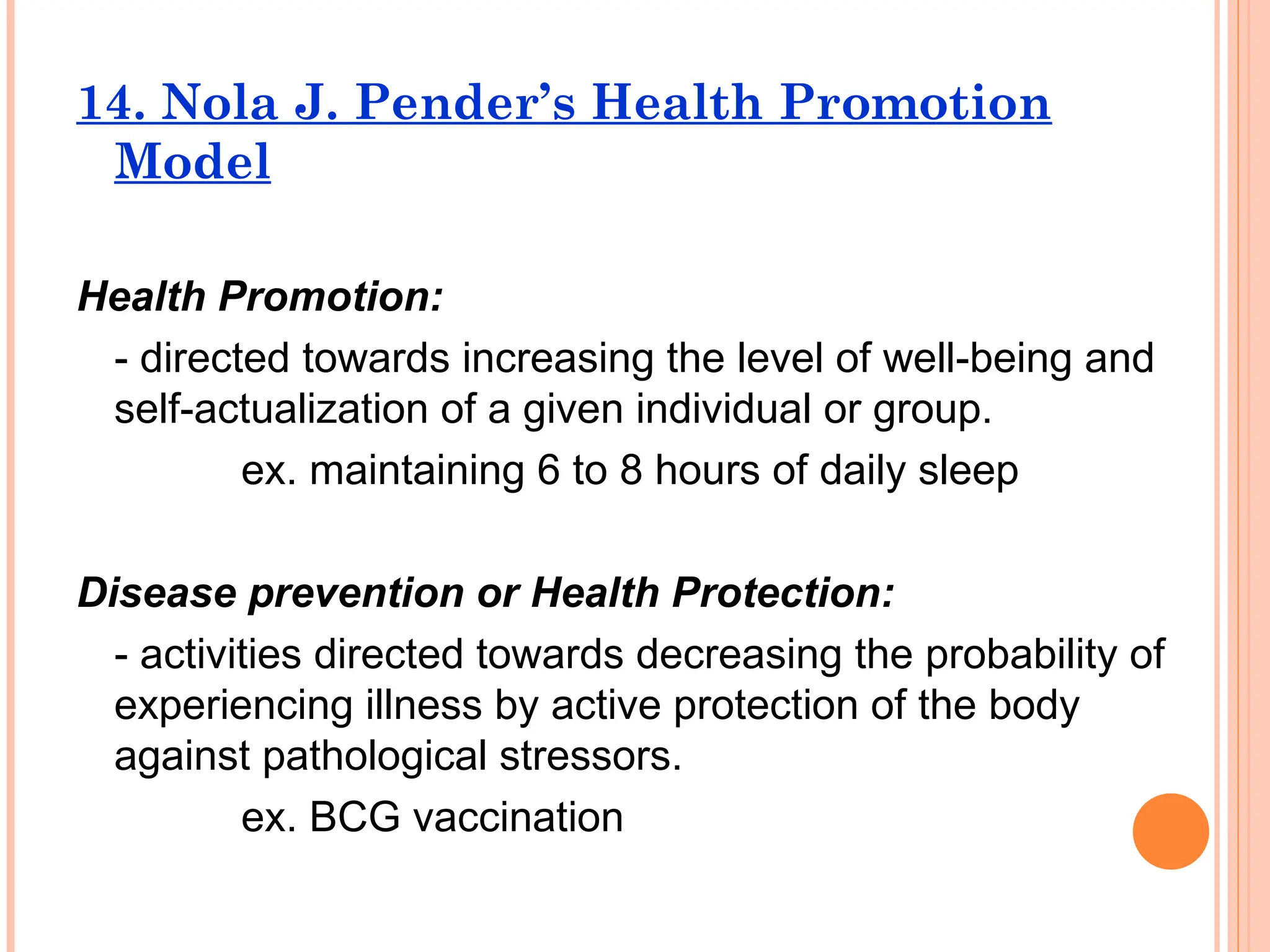 14. Nola J. Pender’s Health Promotion
Model
Health Promotion:
- directed towards increasing the level of well-being and
self-actualization of a given individual or group.
ex. maintaining 6 to 8 hours of daily sleep
Disease prevention or Health Protection:
- activities directed towards decreasing the probability of
experiencing illness by active protection of the body
against pathological stressors.
ex. BCG vaccination
 
