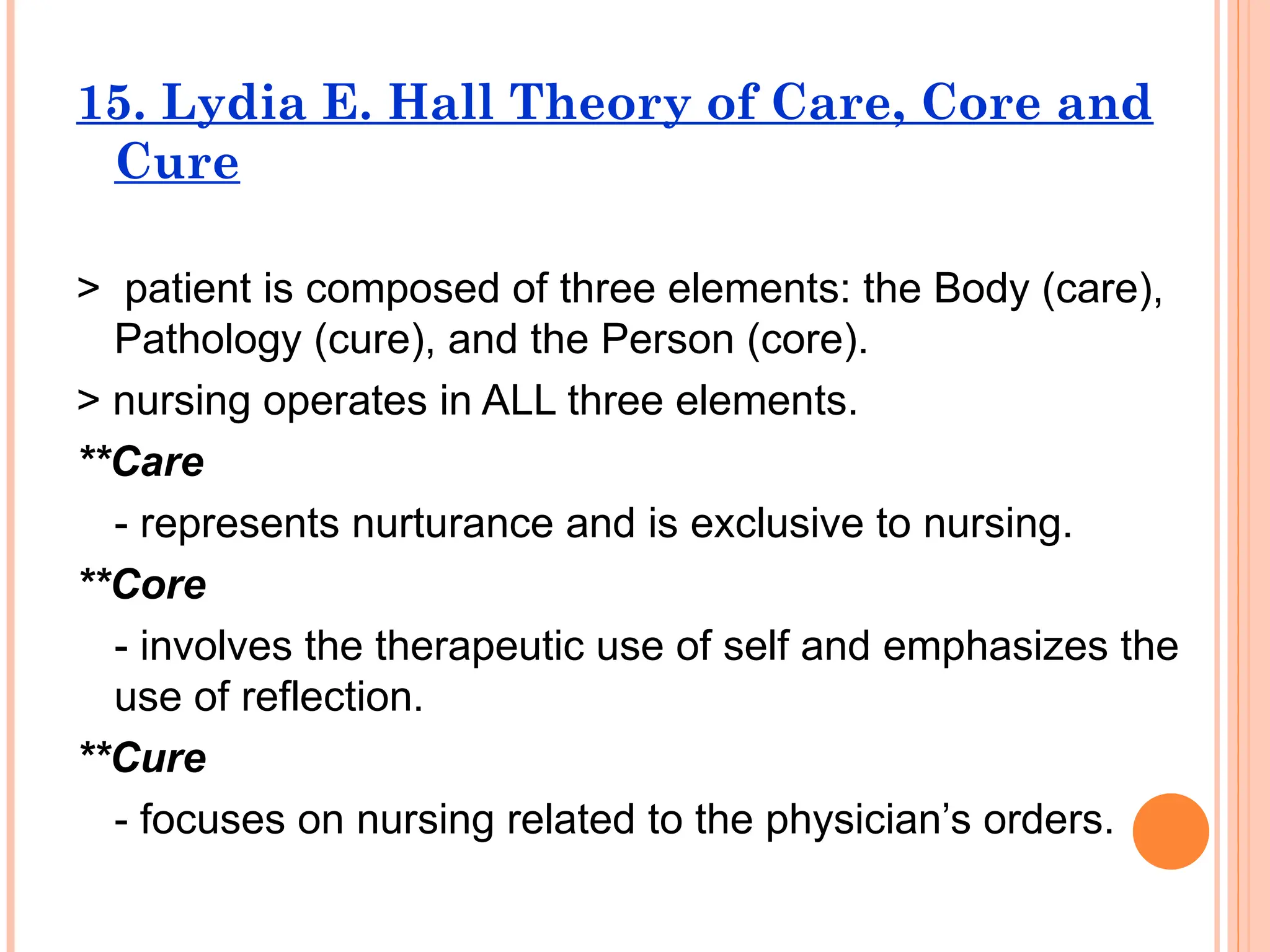 15. Lydia E. Hall Theory of Care, Core and
Cure
> patient is composed of three elements: the Body (care),
Pathology (cure), and the Person (core).
> nursing operates in ALL three elements.
**Care
- represents nurturance and is exclusive to nursing.
**Core
- involves the therapeutic use of self and emphasizes the
use of reflection.
**Cure
- focuses on nursing related to the physician’s orders.
 