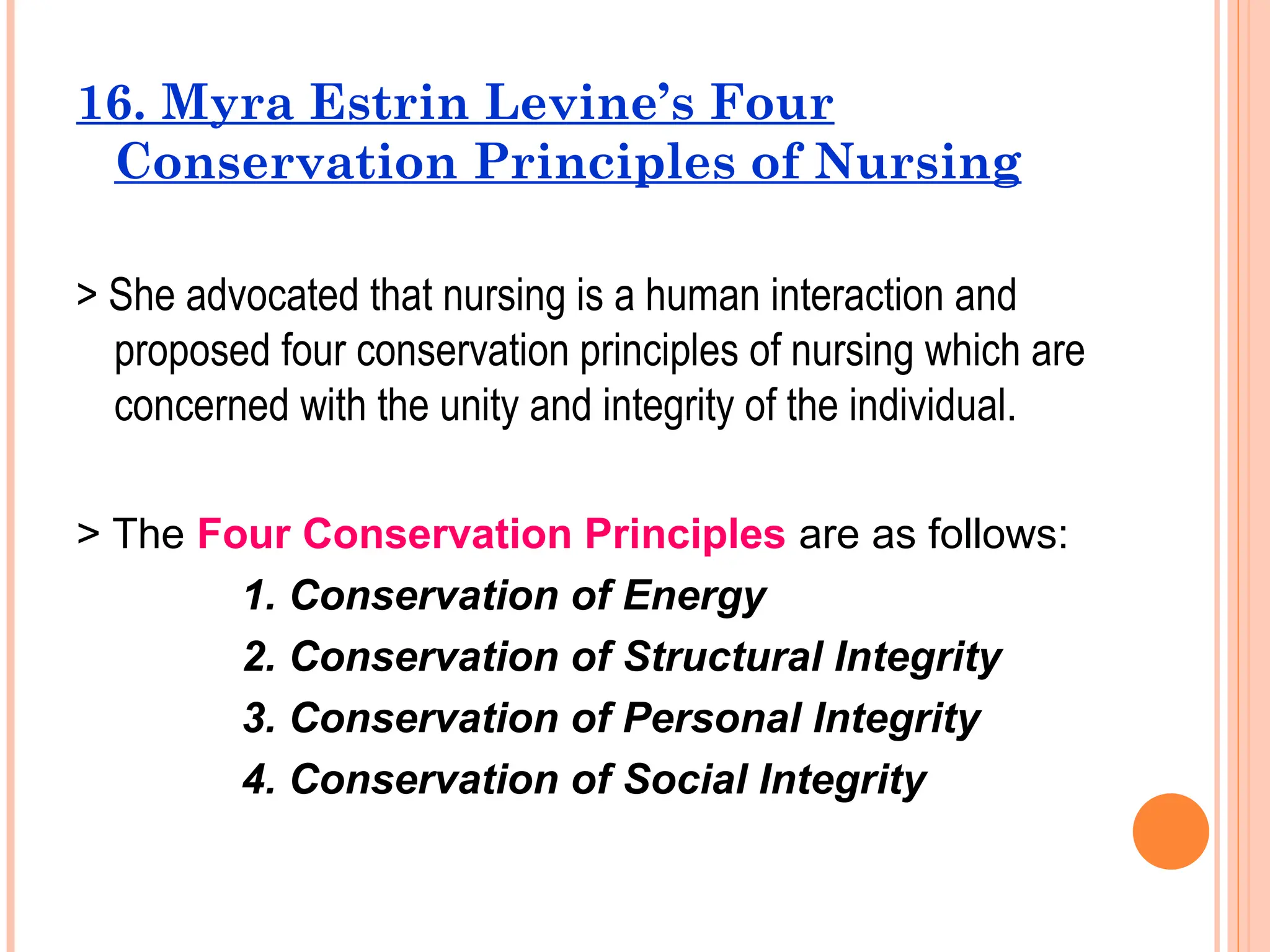 16. Myra Estrin Levine’s Four
Conservation Principles of Nursing
> She advocated that nursing is a human interaction and
proposed four conservation principles of nursing which are
concerned with the unity and integrity of the individual.
> The Four Conservation Principles are as follows:
1. Conservation of Energy
2. Conservation of Structural Integrity
3. Conservation of Personal Integrity
4. Conservation of Social Integrity
 