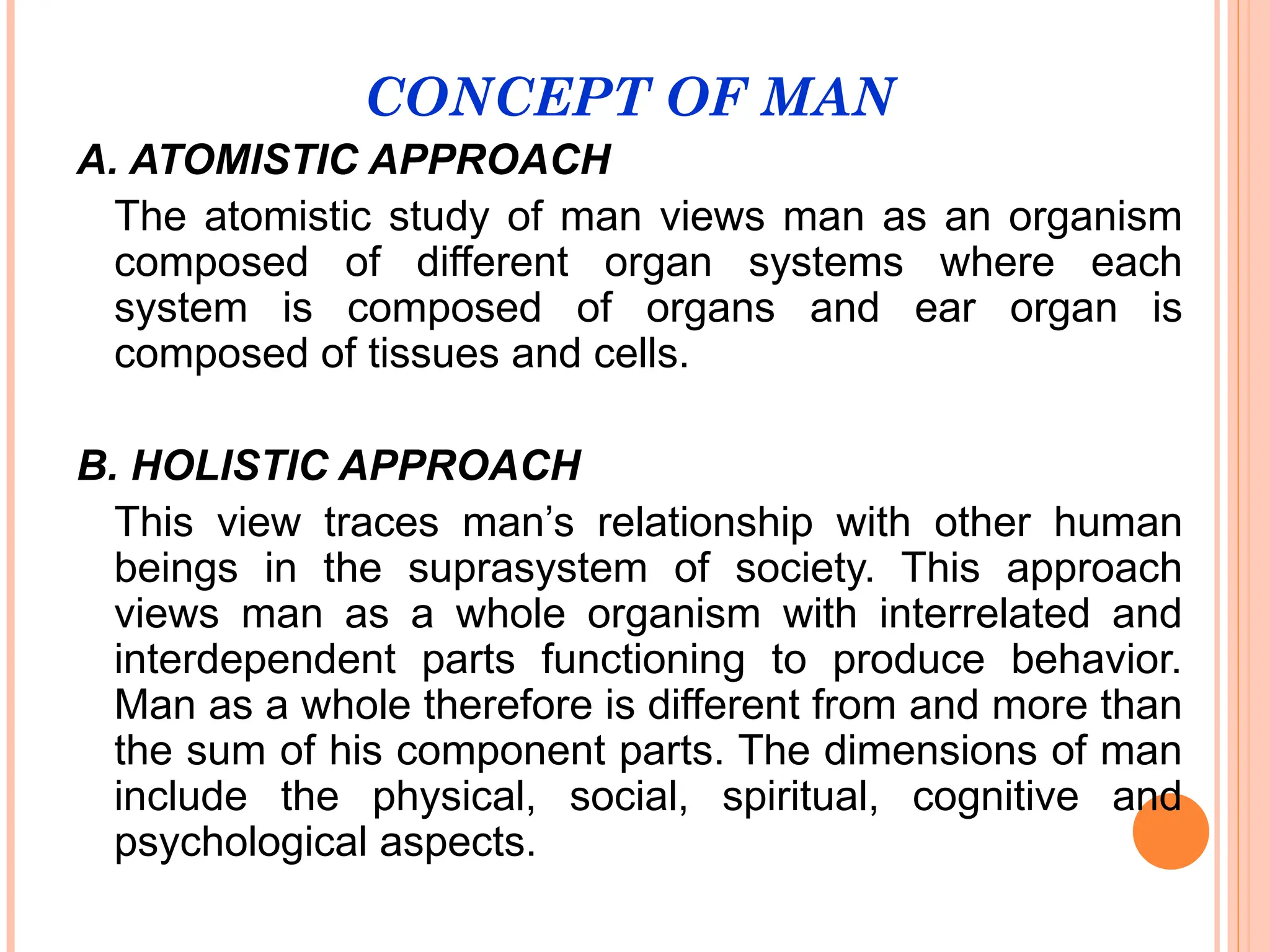CONCEPT OF MAN
A. ATOMISTIC APPROACH
The atomistic study of man views man as an organism
composed of different organ systems where each
system is composed of organs and ear organ is
composed of tissues and cells.
B. HOLISTIC APPROACH
This view traces man’s relationship with other human
beings in the suprasystem of society. This approach
views man as a whole organism with interrelated and
interdependent parts functioning to produce behavior.
Man as a whole therefore is different from and more than
the sum of his component parts. The dimensions of man
include the physical, social, spiritual, cognitive and
psychological aspects.
 