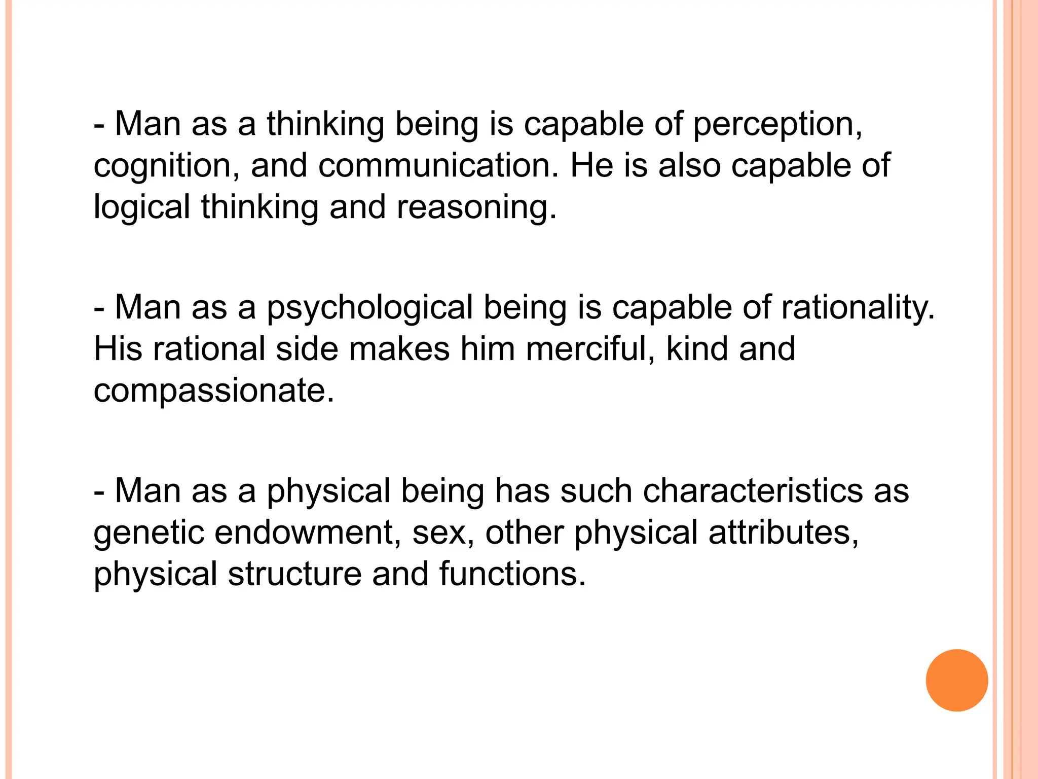 - Man as a thinking being is capable of perception,
cognition, and communication. He is also capable of
logical thinking and reasoning.
- Man as a psychological being is capable of rationality.
His rational side makes him merciful, kind and
compassionate.
- Man as a physical being has such characteristics as
genetic endowment, sex, other physical attributes,
physical structure and functions.
 