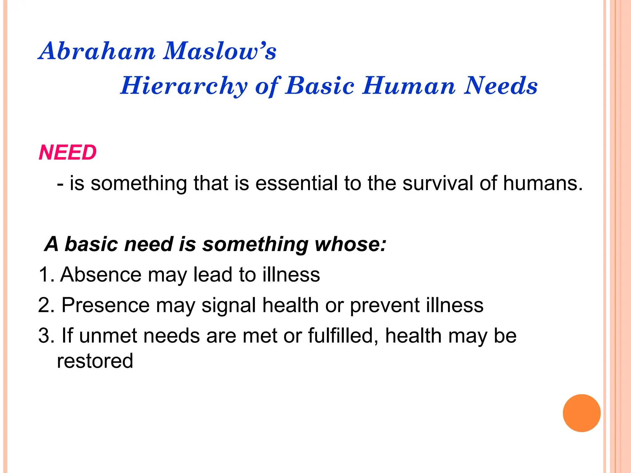 Abraham Maslow’s
Hierarchy of Basic Human Needs
NEED
- is something that is essential to the survival of humans.
A basic need is something whose:
1. Absence may lead to illness
2. Presence may signal health or prevent illness
3. If unmet needs are met or fulfilled, health may be
restored
 