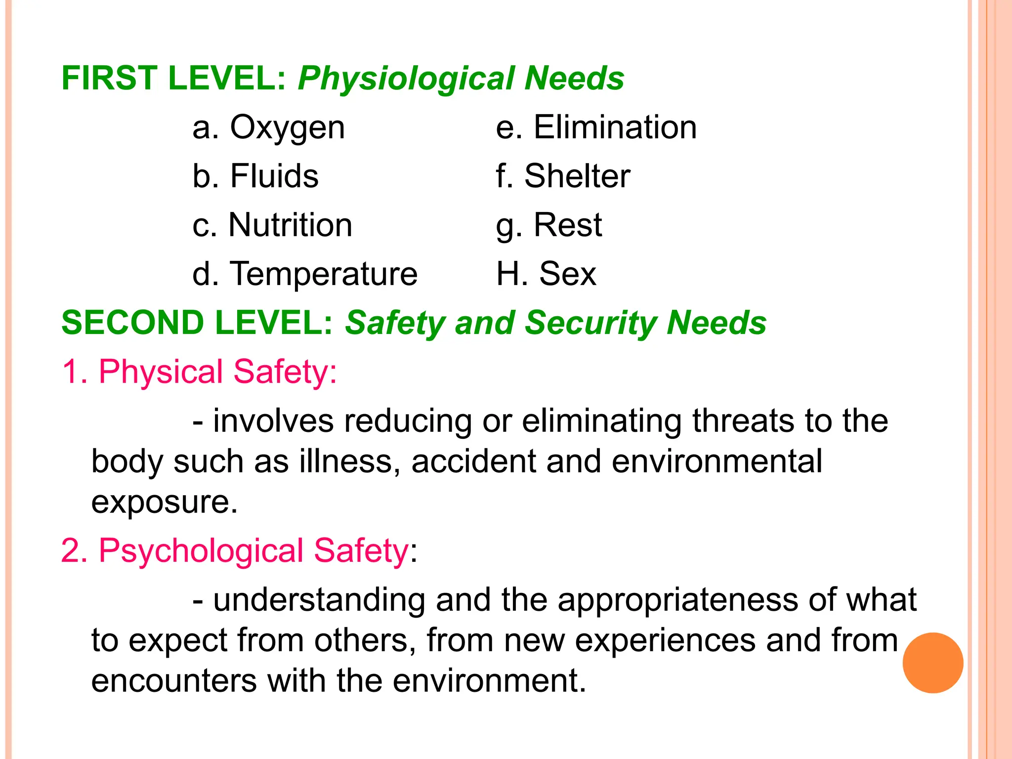 FIRST LEVEL: Physiological Needs
a. Oxygen e. Elimination
b. Fluids f. Shelter
c. Nutrition g. Rest
d. Temperature H. Sex
SECOND LEVEL: Safety and Security Needs
1. Physical Safety:
- involves reducing or eliminating threats to the
body such as illness, accident and environmental
exposure.
2. Psychological Safety:
- understanding and the appropriateness of what
to expect from others, from new experiences and from
encounters with the environment.
 