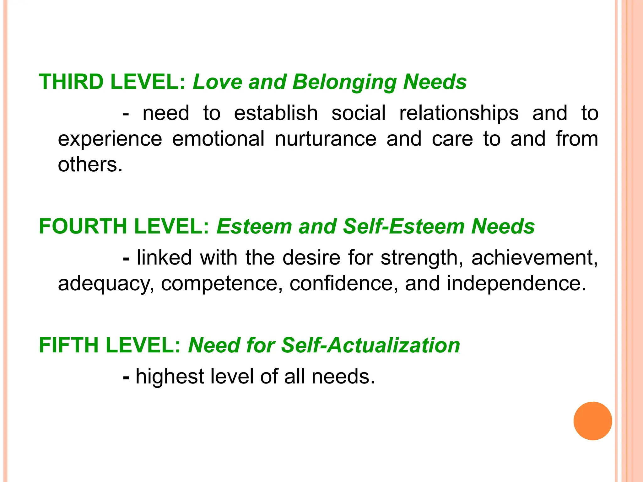 THIRD LEVEL: Love and Belonging Needs
- need to establish social relationships and to
experience emotional nurturance and care to and from
others.
FOURTH LEVEL: Esteem and Self-Esteem Needs
- linked with the desire for strength, achievement,
adequacy, competence, confidence, and independence.
FIFTH LEVEL: Need for Self-Actualization
- highest level of all needs.
 