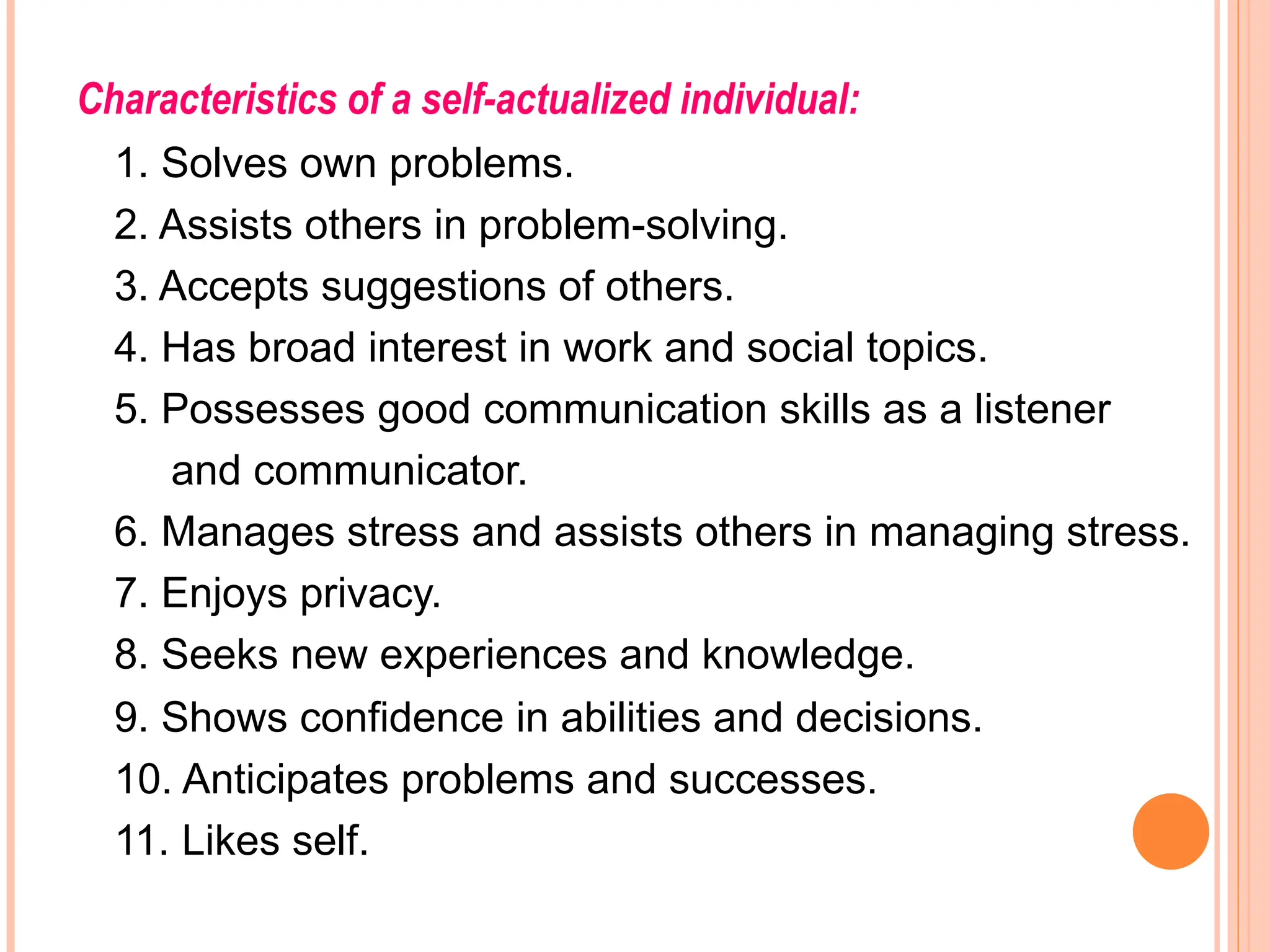 Characteristics of a self-actualized individual:
1. Solves own problems.
2. Assists others in problem-solving.
3. Accepts suggestions of others.
4. Has broad interest in work and social topics.
5. Possesses good communication skills as a listener
and communicator.
6. Manages stress and assists others in managing stress.
7. Enjoys privacy.
8. Seeks new experiences and knowledge.
9. Shows confidence in abilities and decisions.
10. Anticipates problems and successes.
11. Likes self.
 