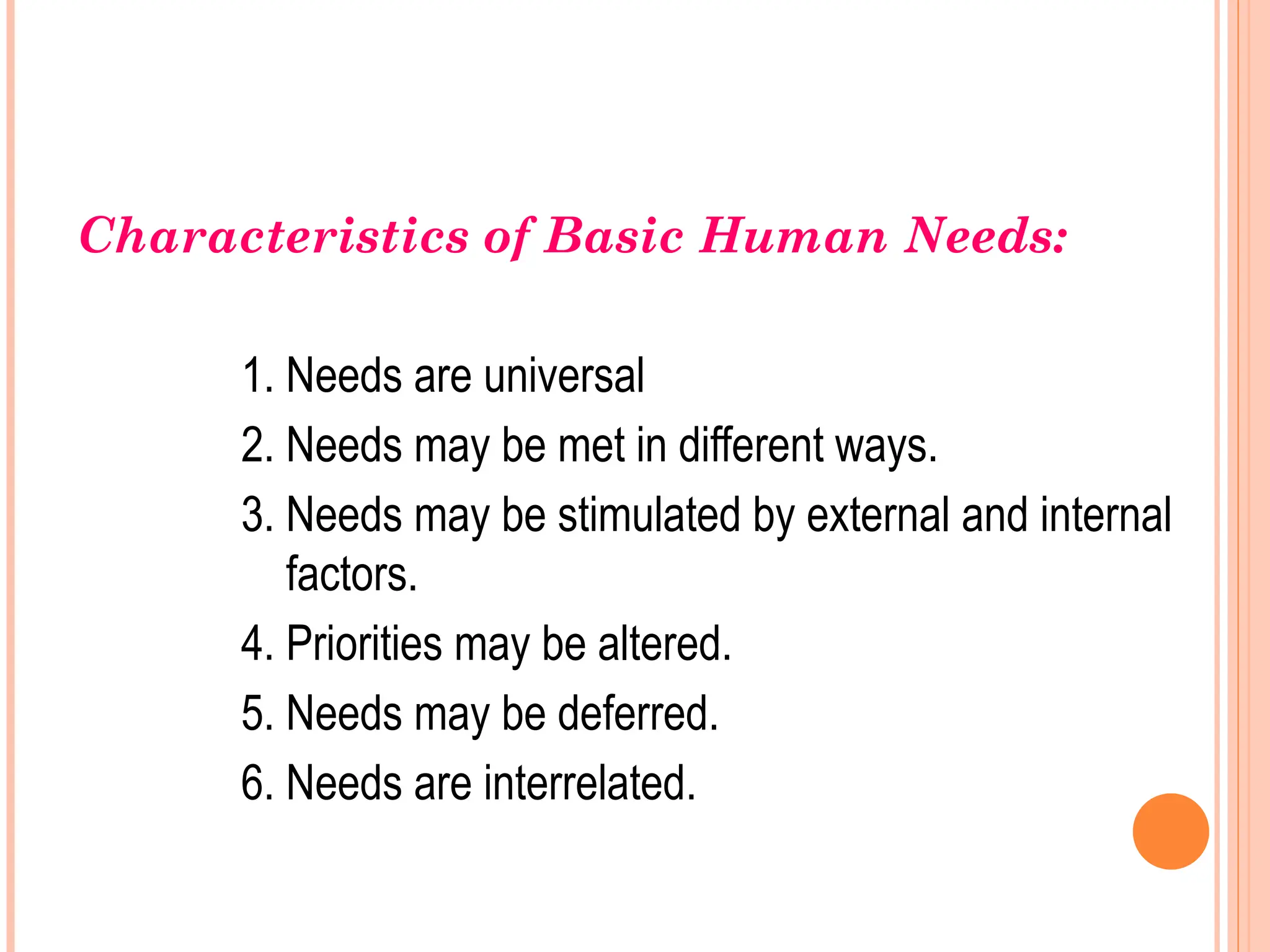Characteristics of Basic Human Needs:
1. Needs are universal
2. Needs may be met in different ways.
3. Needs may be stimulated by external and internal
factors.
4. Priorities may be altered.
5. Needs may be deferred.
6. Needs are interrelated.
 