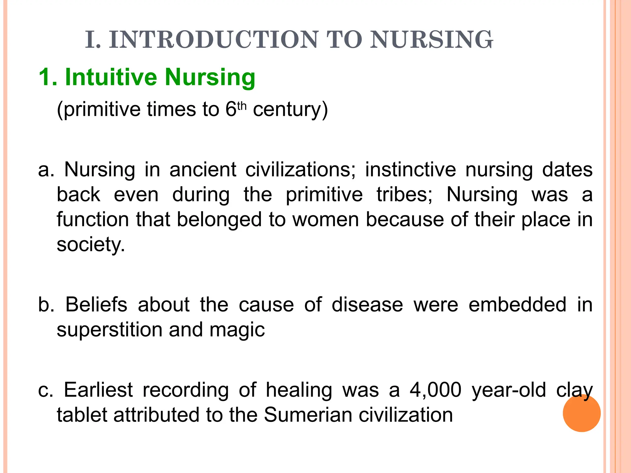 I. INTRODUCTION TO NURSING
1. Intuitive Nursing
(primitive times to 6th
century)
a. Nursing in ancient civilizations; instinctive nursing dates
back even during the primitive tribes; Nursing was a
function that belonged to women because of their place in
society.
b. Beliefs about the cause of disease were embedded in
superstition and magic
c. Earliest recording of healing was a 4,000 year-old clay
tablet attributed to the Sumerian civilization
 