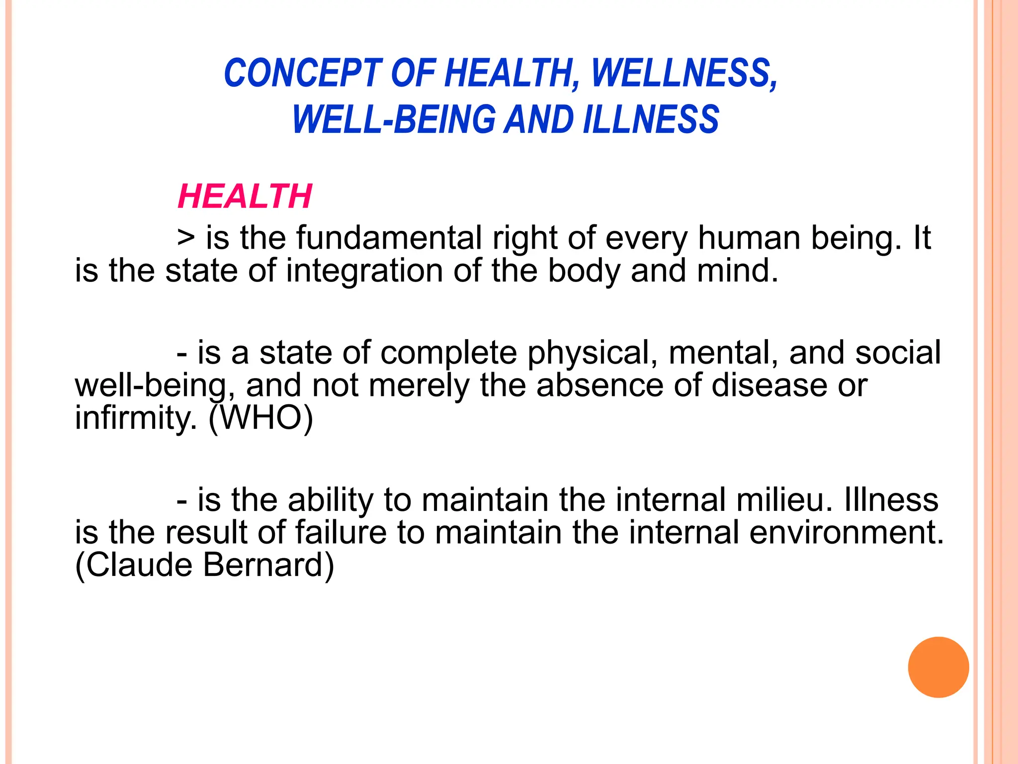 CONCEPT OF HEALTH, WELLNESS,
WELL-BEING AND ILLNESS
HEALTH
> is the fundamental right of every human being. It
is the state of integration of the body and mind.
- is a state of complete physical, mental, and social
well-being, and not merely the absence of disease or
infirmity. (WHO)
- is the ability to maintain the internal milieu. Illness
is the result of failure to maintain the internal environment.
(Claude Bernard)
 