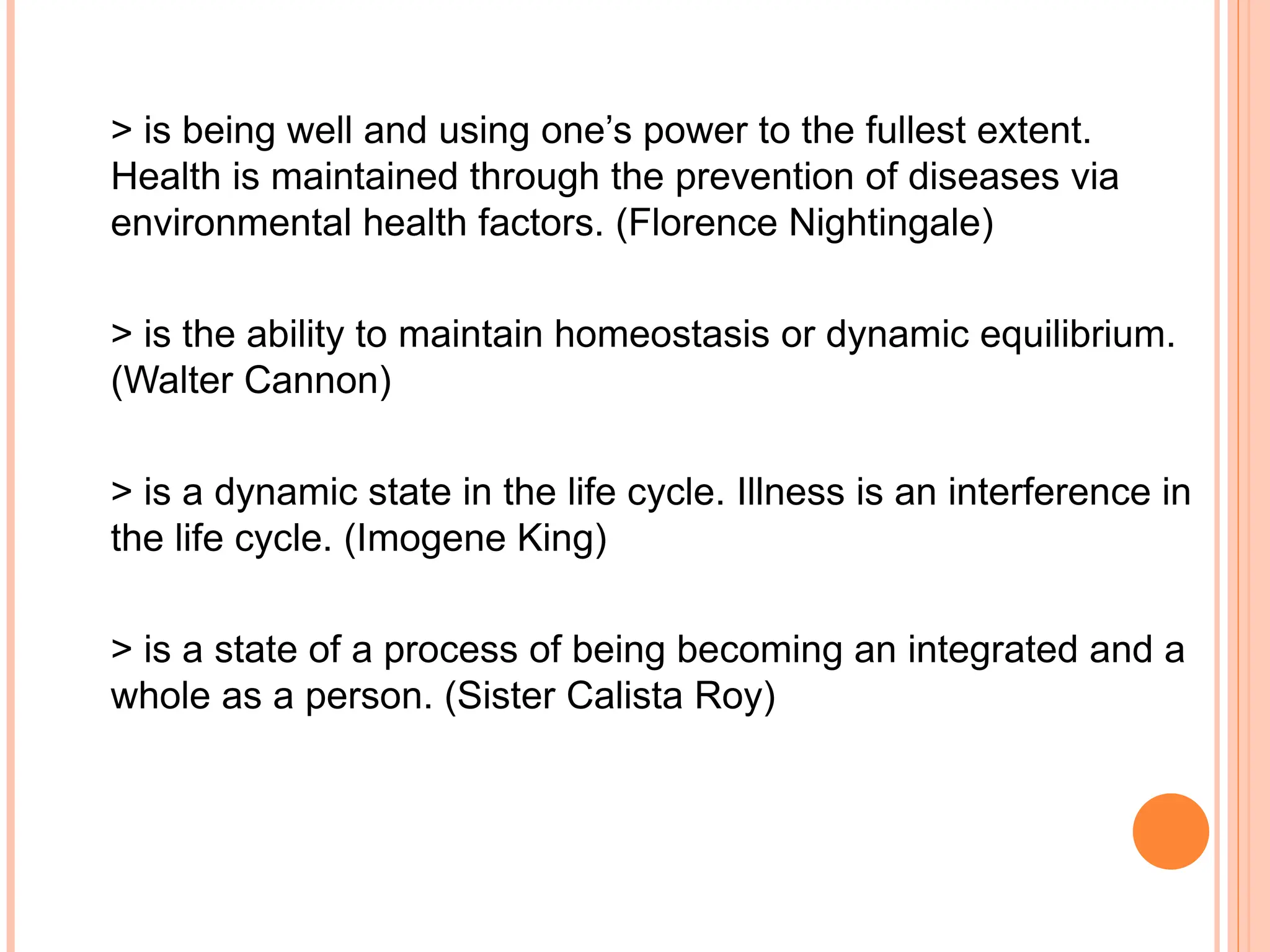> is being well and using one’s power to the fullest extent.
Health is maintained through the prevention of diseases via
environmental health factors. (Florence Nightingale)
> is the ability to maintain homeostasis or dynamic equilibrium.
(Walter Cannon)
> is a dynamic state in the life cycle. Illness is an interference in
the life cycle. (Imogene King)
> is a state of a process of being becoming an integrated and a
whole as a person. (Sister Calista Roy)
 