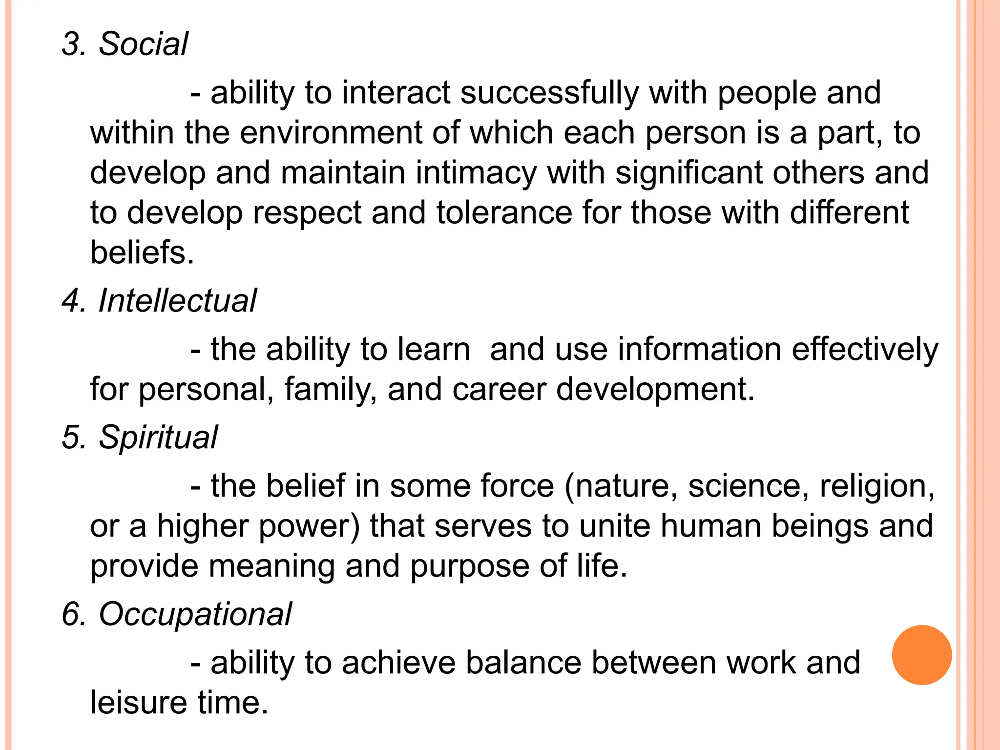 3. Social
- ability to interact successfully with people and
within the environment of which each person is a part, to
develop and maintain intimacy with significant others and
to develop respect and tolerance for those with different
beliefs.
4. Intellectual
- the ability to learn and use information effectively
for personal, family, and career development.
5. Spiritual
- the belief in some force (nature, science, religion,
or a higher power) that serves to unite human beings and
provide meaning and purpose of life.
6. Occupational
- ability to achieve balance between work and
leisure time.
 