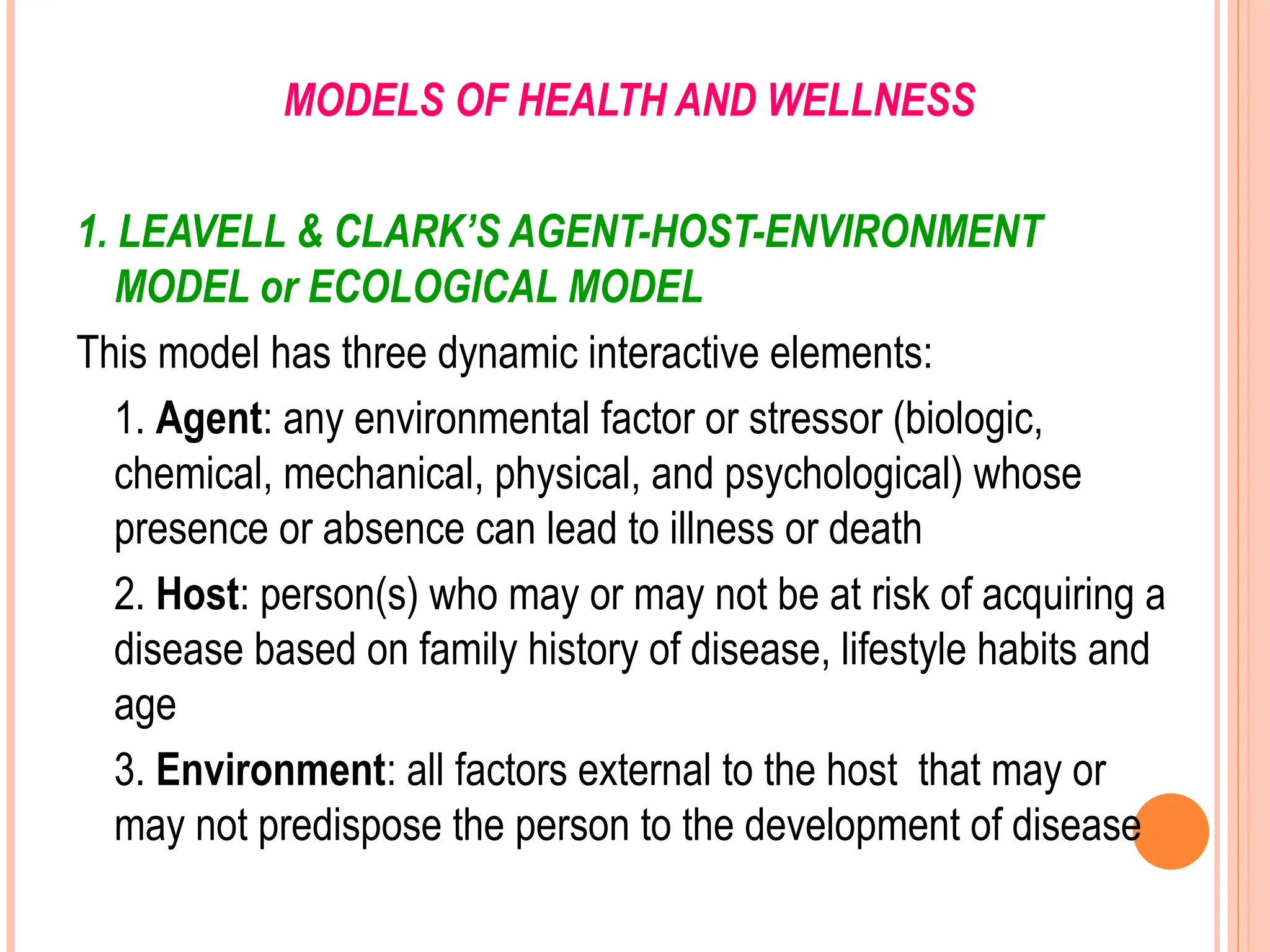 MODELS OF HEALTH AND WELLNESS
1. LEAVELL & CLARK’S AGENT-HOST-ENVIRONMENT
MODEL or ECOLOGICAL MODEL
This model has three dynamic interactive elements:
1. Agent: any environmental factor or stressor (biologic,
chemical, mechanical, physical, and psychological) whose
presence or absence can lead to illness or death
2. Host: person(s) who may or may not be at risk of acquiring a
disease based on family history of disease, lifestyle habits and
age
3. Environment: all factors external to the host that may or
may not predispose the person to the development of disease
 