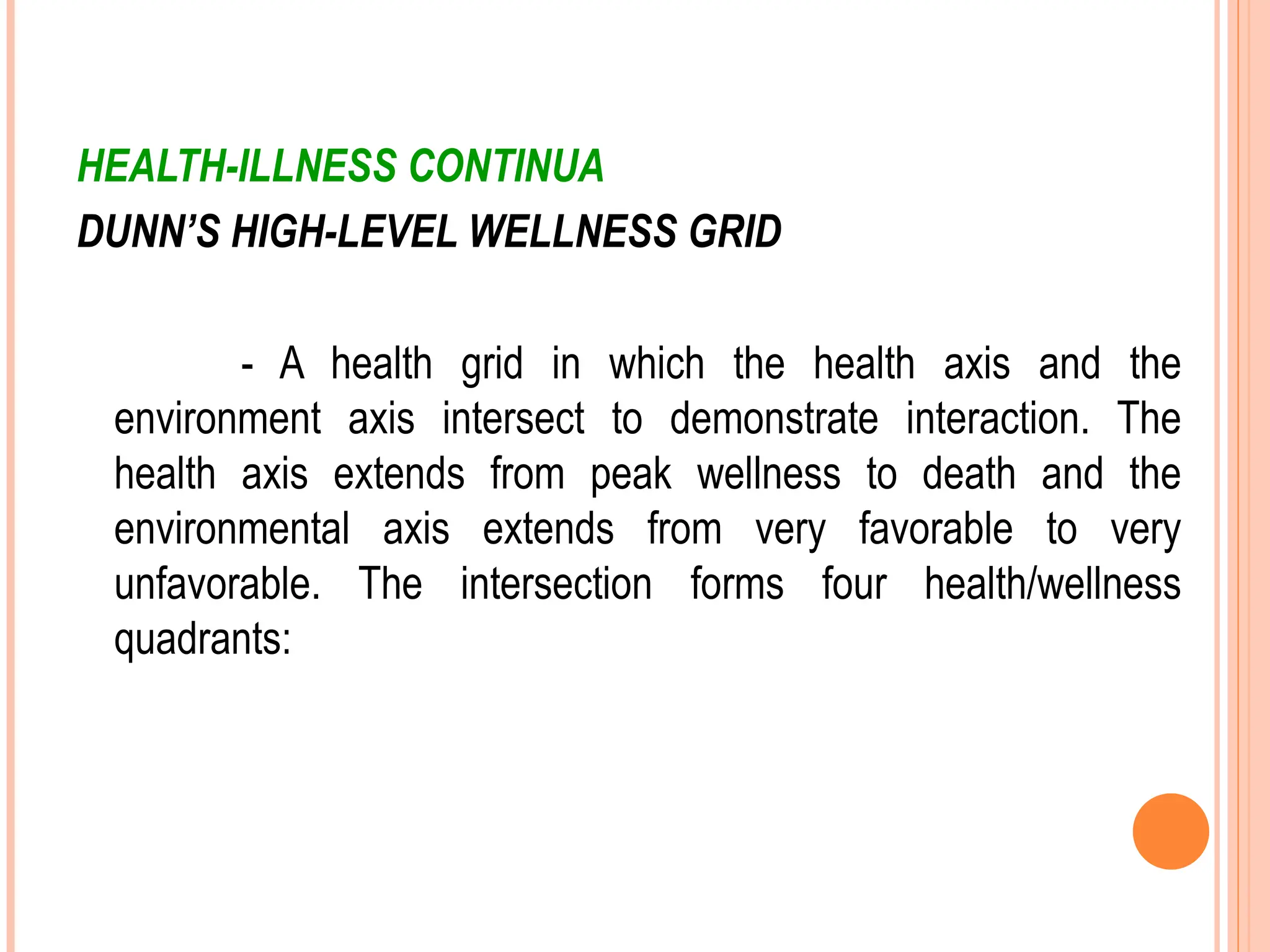 HEALTH-ILLNESS CONTINUA
DUNN’S HIGH-LEVEL WELLNESS GRID
- A health grid in which the health axis and the
environment axis intersect to demonstrate interaction. The
health axis extends from peak wellness to death and the
environmental axis extends from very favorable to very
unfavorable. The intersection forms four health/wellness
quadrants:
 