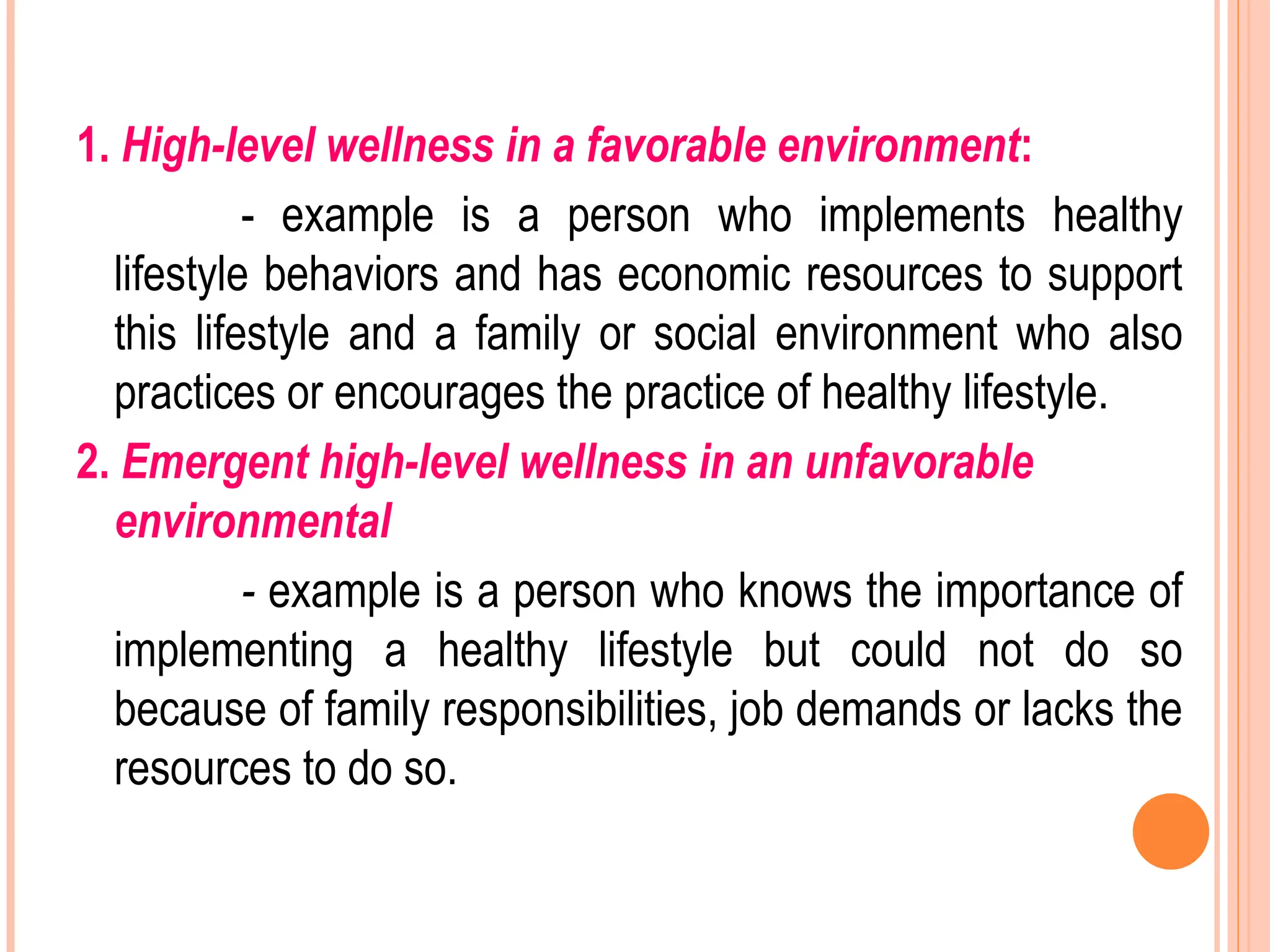 1. High-level wellness in a favorable environment:
- example is a person who implements healthy
lifestyle behaviors and has economic resources to support
this lifestyle and a family or social environment who also
practices or encourages the practice of healthy lifestyle.
2. Emergent high-level wellness in an unfavorable
environmental
- example is a person who knows the importance of
implementing a healthy lifestyle but could not do so
because of family responsibilities, job demands or lacks the
resources to do so.
 
