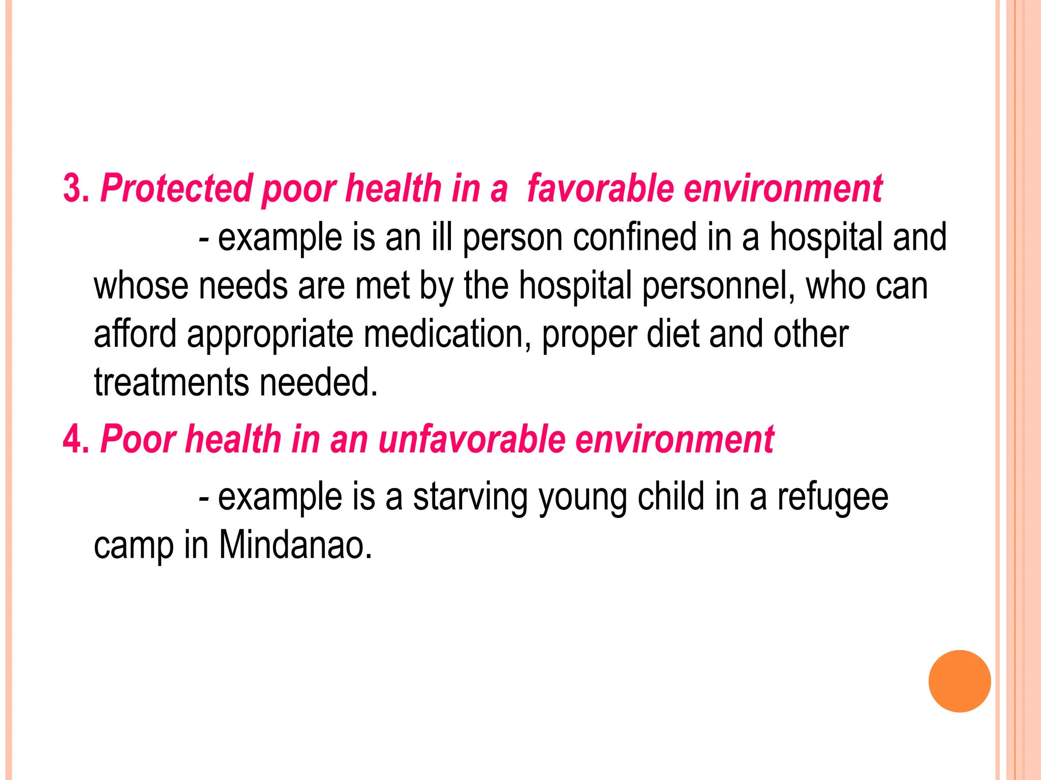 3. Protected poor health in a favorable environment
- example is an ill person confined in a hospital and
whose needs are met by the hospital personnel, who can
afford appropriate medication, proper diet and other
treatments needed.
4. Poor health in an unfavorable environment
- example is a starving young child in a refugee
camp in Mindanao.
 