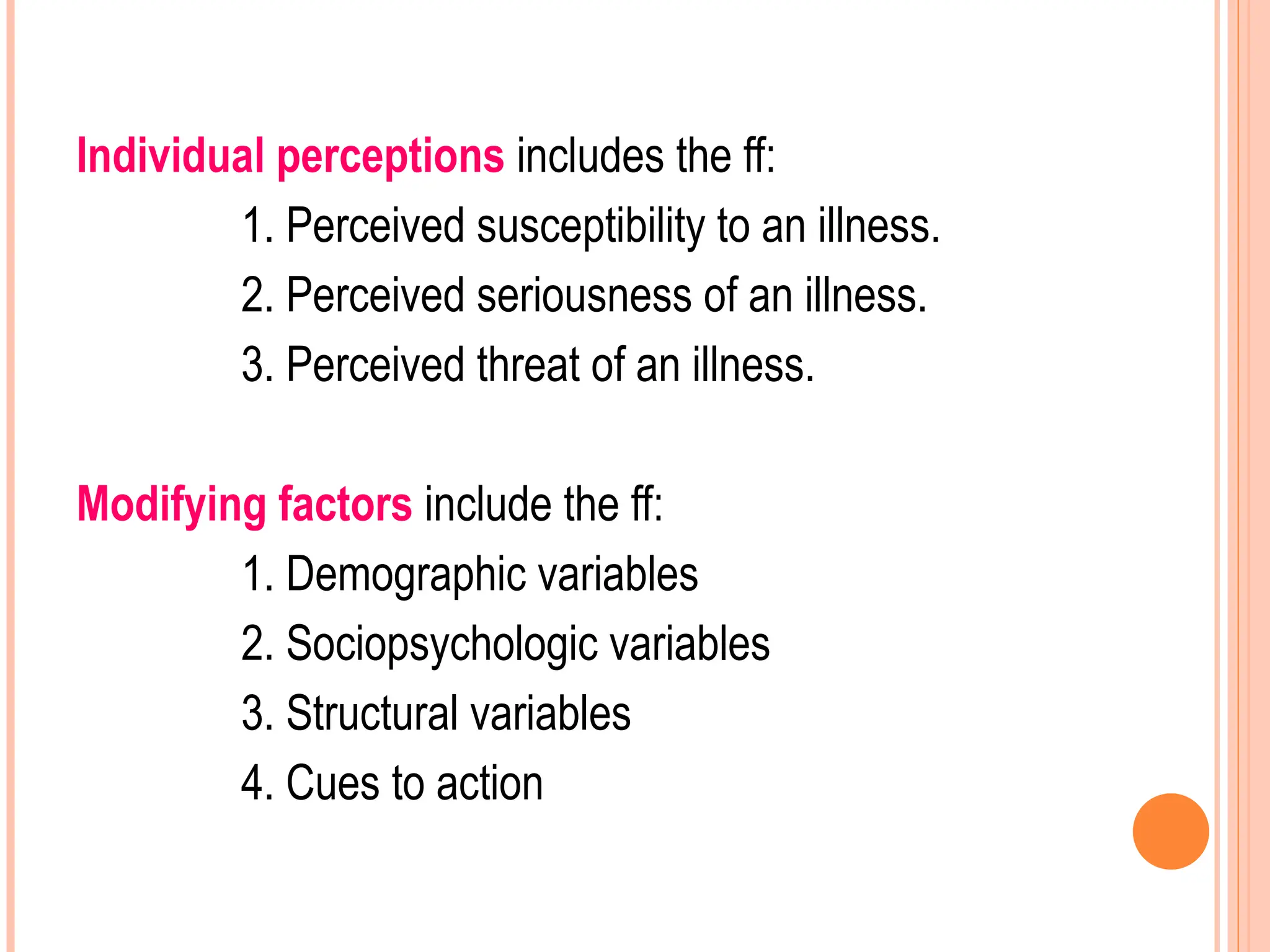 Individual perceptions includes the ff:
1. Perceived susceptibility to an illness.
2. Perceived seriousness of an illness.
3. Perceived threat of an illness.
Modifying factors include the ff:
1. Demographic variables
2. Sociopsychologic variables
3. Structural variables
4. Cues to action
 