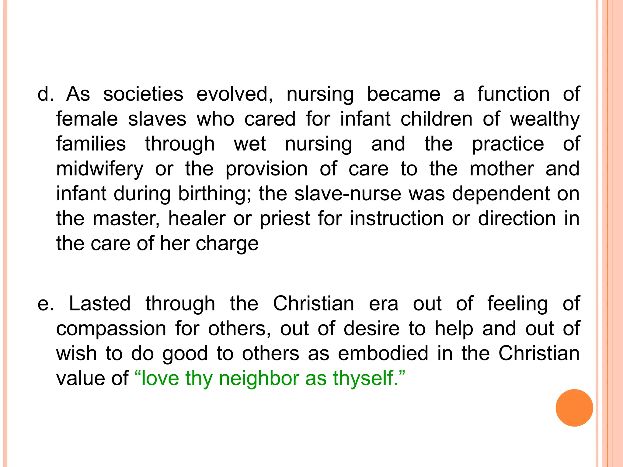 d. As societies evolved, nursing became a function of
female slaves who cared for infant children of wealthy
families through wet nursing and the practice of
midwifery or the provision of care to the mother and
infant during birthing; the slave-nurse was dependent on
the master, healer or priest for instruction or direction in
the care of her charge
e. Lasted through the Christian era out of feeling of
compassion for others, out of desire to help and out of
wish to do good to others as embodied in the Christian
value of “love thy neighbor as thyself.”
 