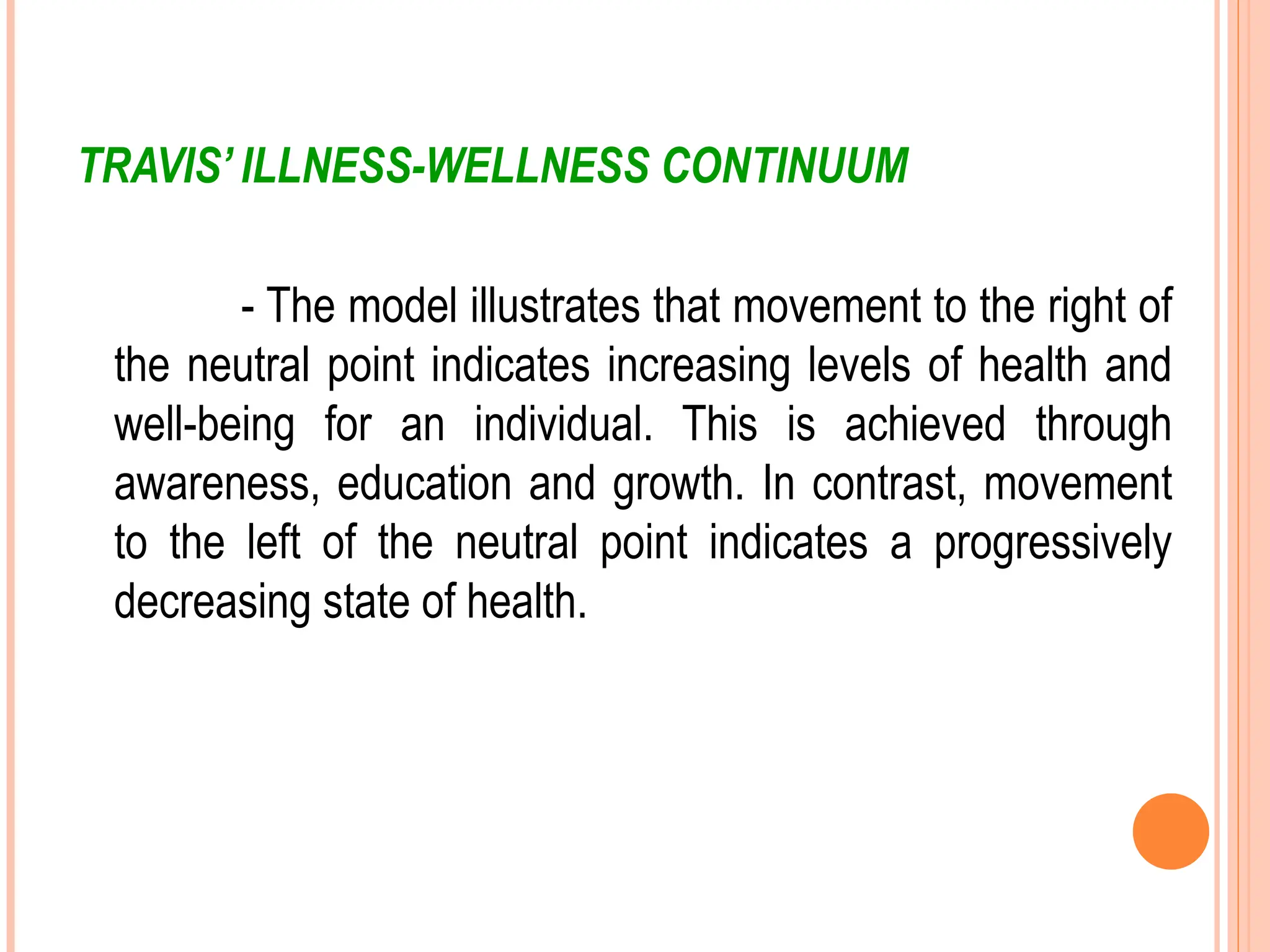 TRAVIS’ ILLNESS-WELLNESS CONTINUUM
- The model illustrates that movement to the right of
the neutral point indicates increasing levels of health and
well-being for an individual. This is achieved through
awareness, education and growth. In contrast, movement
to the left of the neutral point indicates a progressively
decreasing state of health.
 
