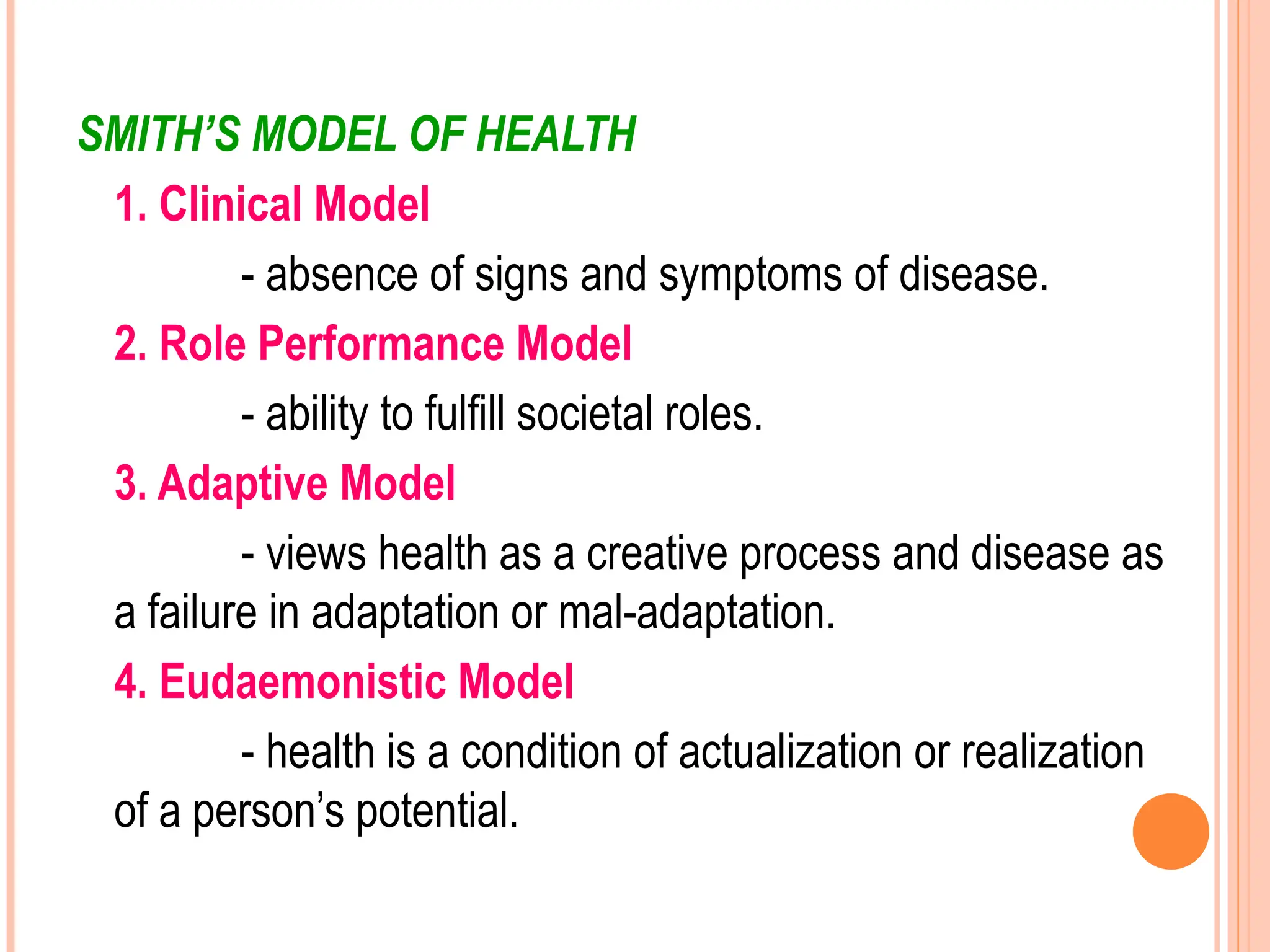 SMITH’S MODEL OF HEALTH
1. Clinical Model
- absence of signs and symptoms of disease.
2. Role Performance Model
- ability to fulfill societal roles.
3. Adaptive Model
- views health as a creative process and disease as
a failure in adaptation or mal-adaptation.
4. Eudaemonistic Model
- health is a condition of actualization or realization
of a person’s potential.
 