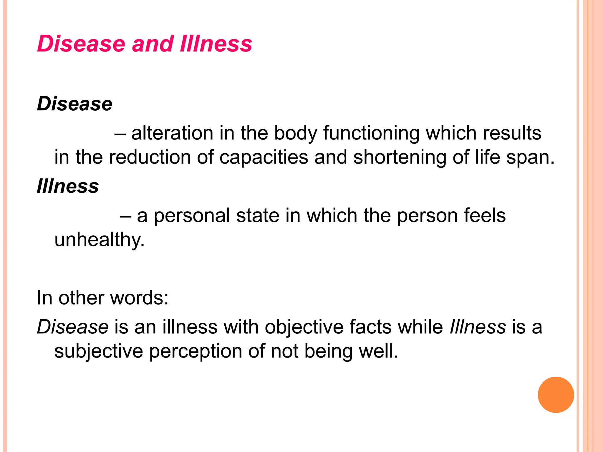 Disease and Illness
Disease
– alteration in the body functioning which results
in the reduction of capacities and shortening of life span.
Illness
– a personal state in which the person feels
unhealthy.
In other words:
Disease is an illness with objective facts while Illness is a
subjective perception of not being well.
 
