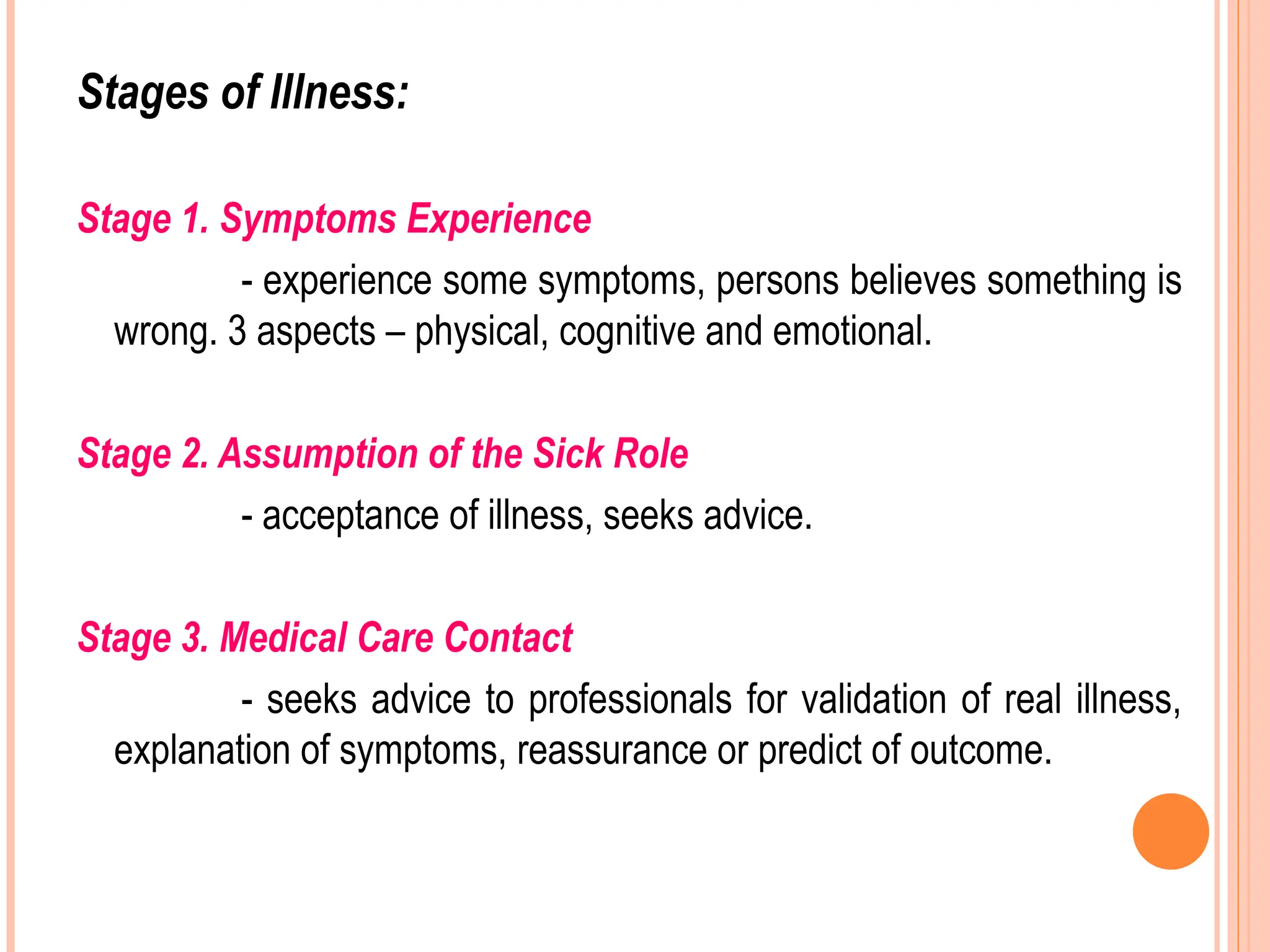 Stages of Illness:
Stage 1. Symptoms Experience
- experience some symptoms, persons believes something is
wrong. 3 aspects – physical, cognitive and emotional.
Stage 2. Assumption of the Sick Role
- acceptance of illness, seeks advice.
Stage 3. Medical Care Contact
- seeks advice to professionals for validation of real illness,
explanation of symptoms, reassurance or predict of outcome.
 