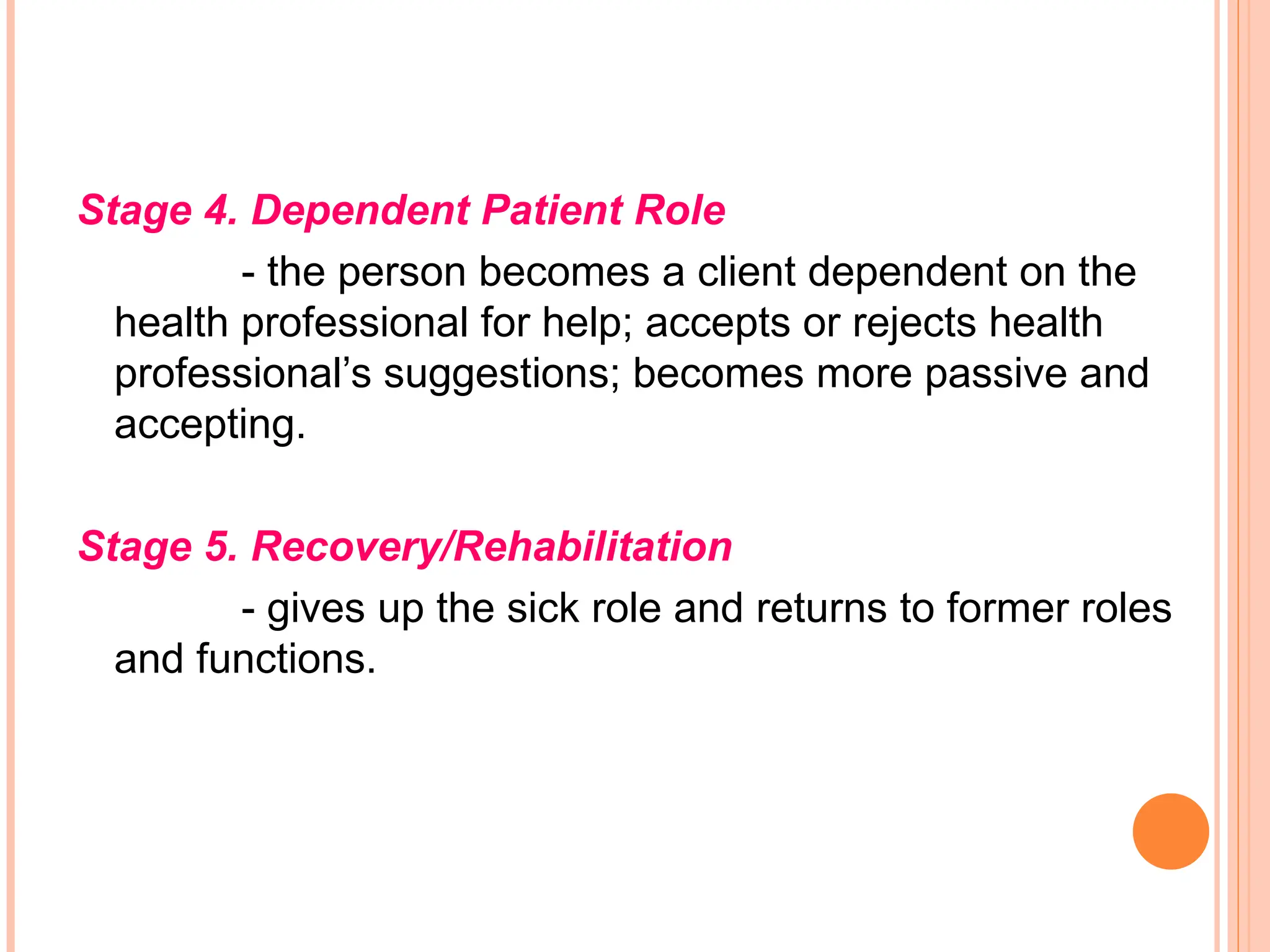 Stage 4. Dependent Patient Role
- the person becomes a client dependent on the
health professional for help; accepts or rejects health
professional’s suggestions; becomes more passive and
accepting.
Stage 5. Recovery/Rehabilitation
- gives up the sick role and returns to former roles
and functions.
 