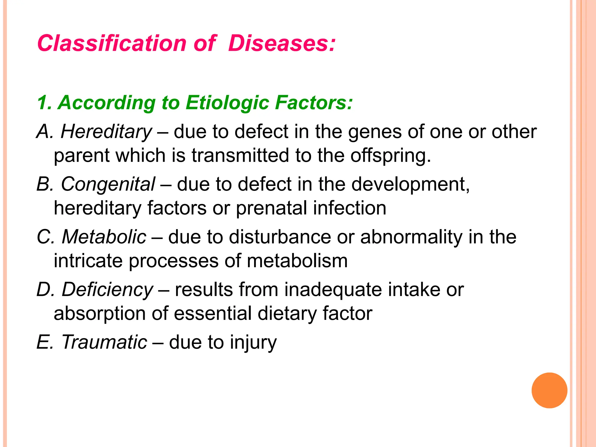 Classification of Diseases:
1. According to Etiologic Factors:
A. Hereditary – due to defect in the genes of one or other
parent which is transmitted to the offspring.
B. Congenital – due to defect in the development,
hereditary factors or prenatal infection
C. Metabolic – due to disturbance or abnormality in the
intricate processes of metabolism
D. Deficiency – results from inadequate intake or
absorption of essential dietary factor
E. Traumatic – due to injury
 