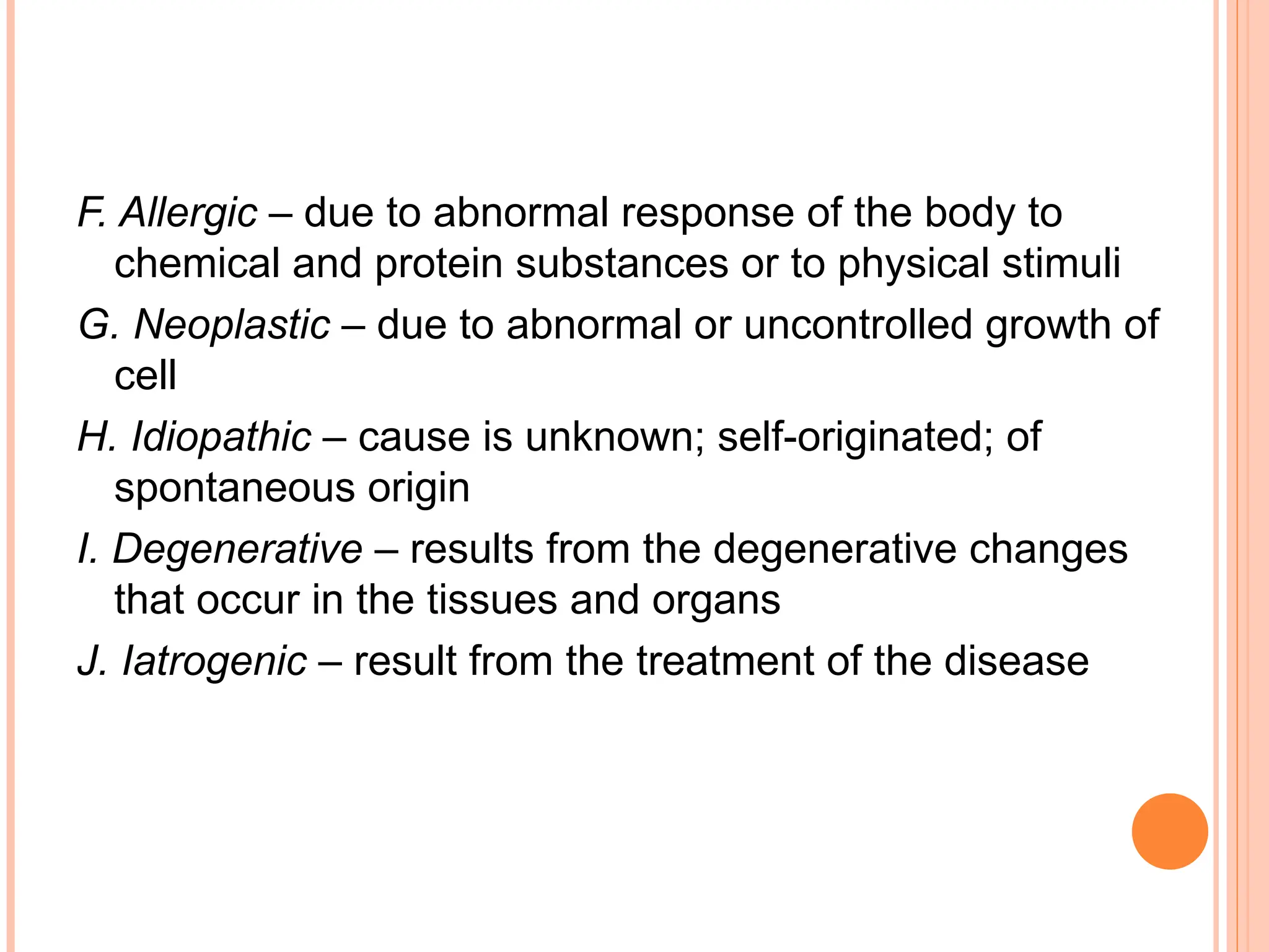F. Allergic – due to abnormal response of the body to
chemical and protein substances or to physical stimuli
G. Neoplastic – due to abnormal or uncontrolled growth of
cell
H. Idiopathic – cause is unknown; self-originated; of
spontaneous origin
I. Degenerative – results from the degenerative changes
that occur in the tissues and organs
J. Iatrogenic – result from the treatment of the disease
 
