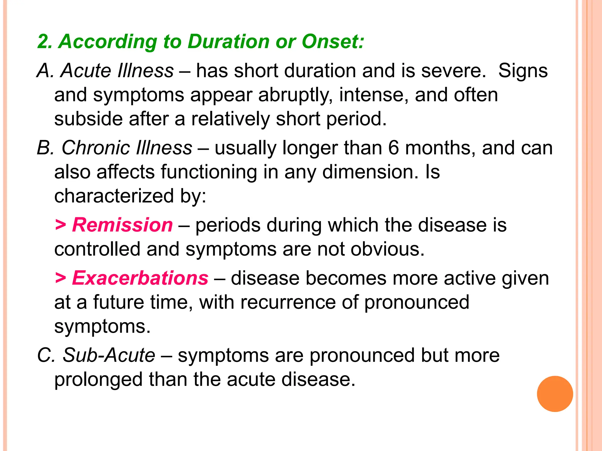 2. According to Duration or Onset:
A. Acute Illness – has short duration and is severe. Signs
and symptoms appear abruptly, intense, and often
subside after a relatively short period.
B. Chronic Illness – usually longer than 6 months, and can
also affects functioning in any dimension. Is
characterized by:
> Remission – periods during which the disease is
controlled and symptoms are not obvious.
> Exacerbations – disease becomes more active given
at a future time, with recurrence of pronounced
symptoms.
C. Sub-Acute – symptoms are pronounced but more
prolonged than the acute disease.
 