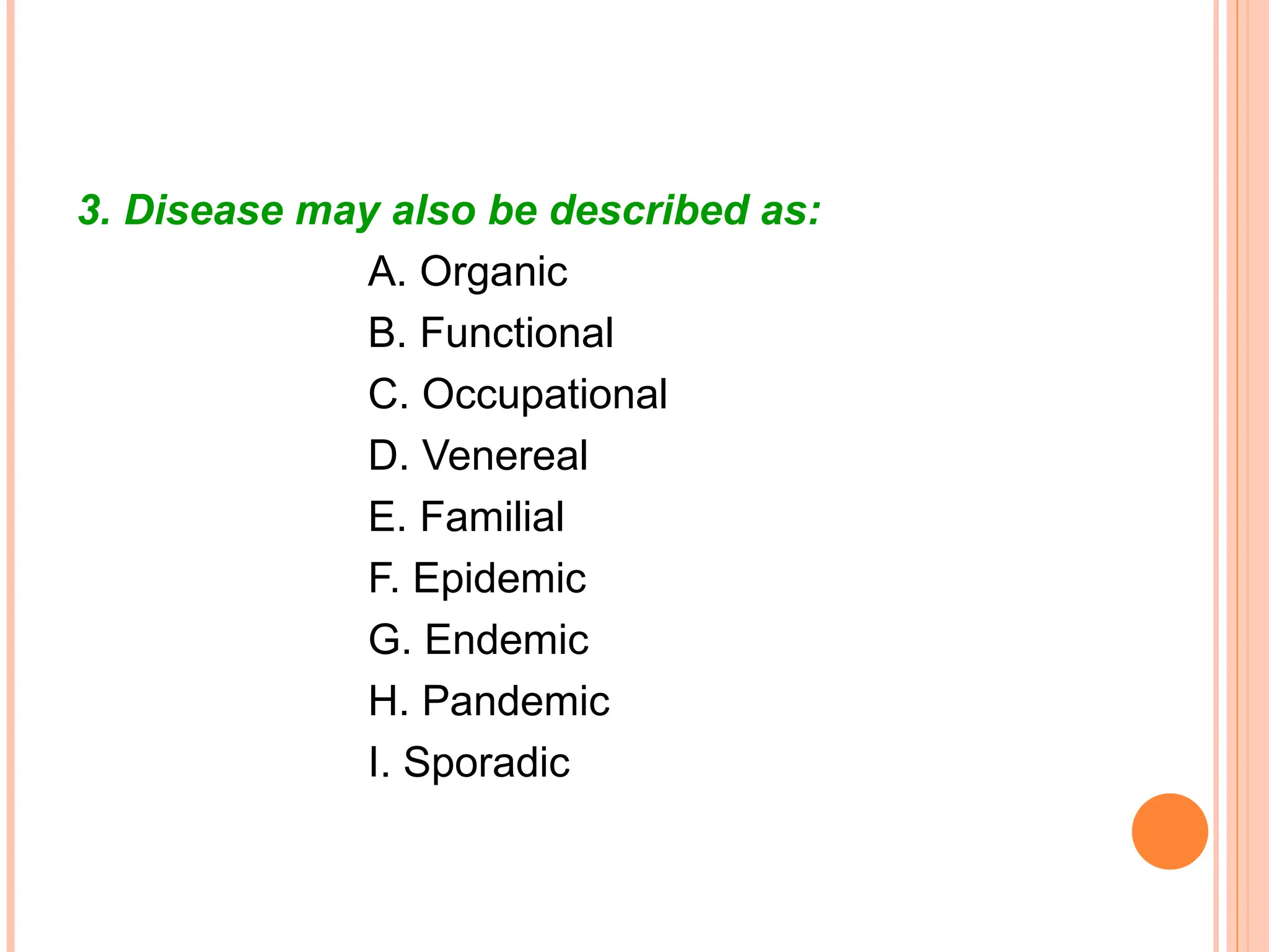 3. Disease may also be described as:
A. Organic
B. Functional
C. Occupational
D. Venereal
E. Familial
F. Epidemic
G. Endemic
H. Pandemic
I. Sporadic
 