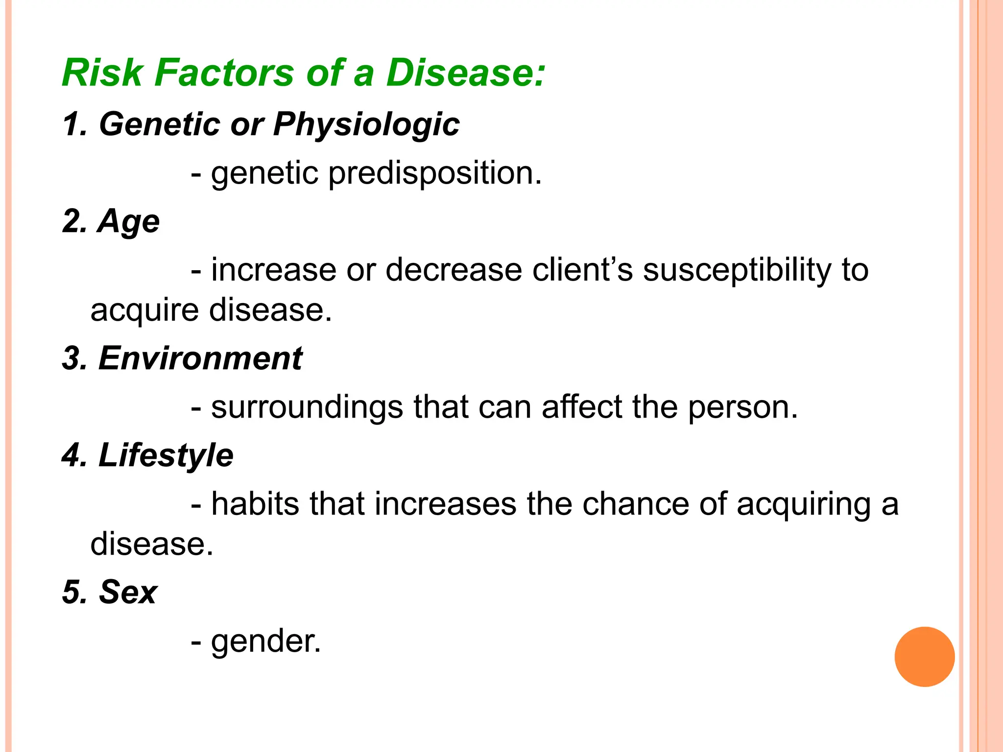 Risk Factors of a Disease:
1. Genetic or Physiologic
- genetic predisposition.
2. Age
- increase or decrease client’s susceptibility to
acquire disease.
3. Environment
- surroundings that can affect the person.
4. Lifestyle
- habits that increases the chance of acquiring a
disease.
5. Sex
- gender.
 
