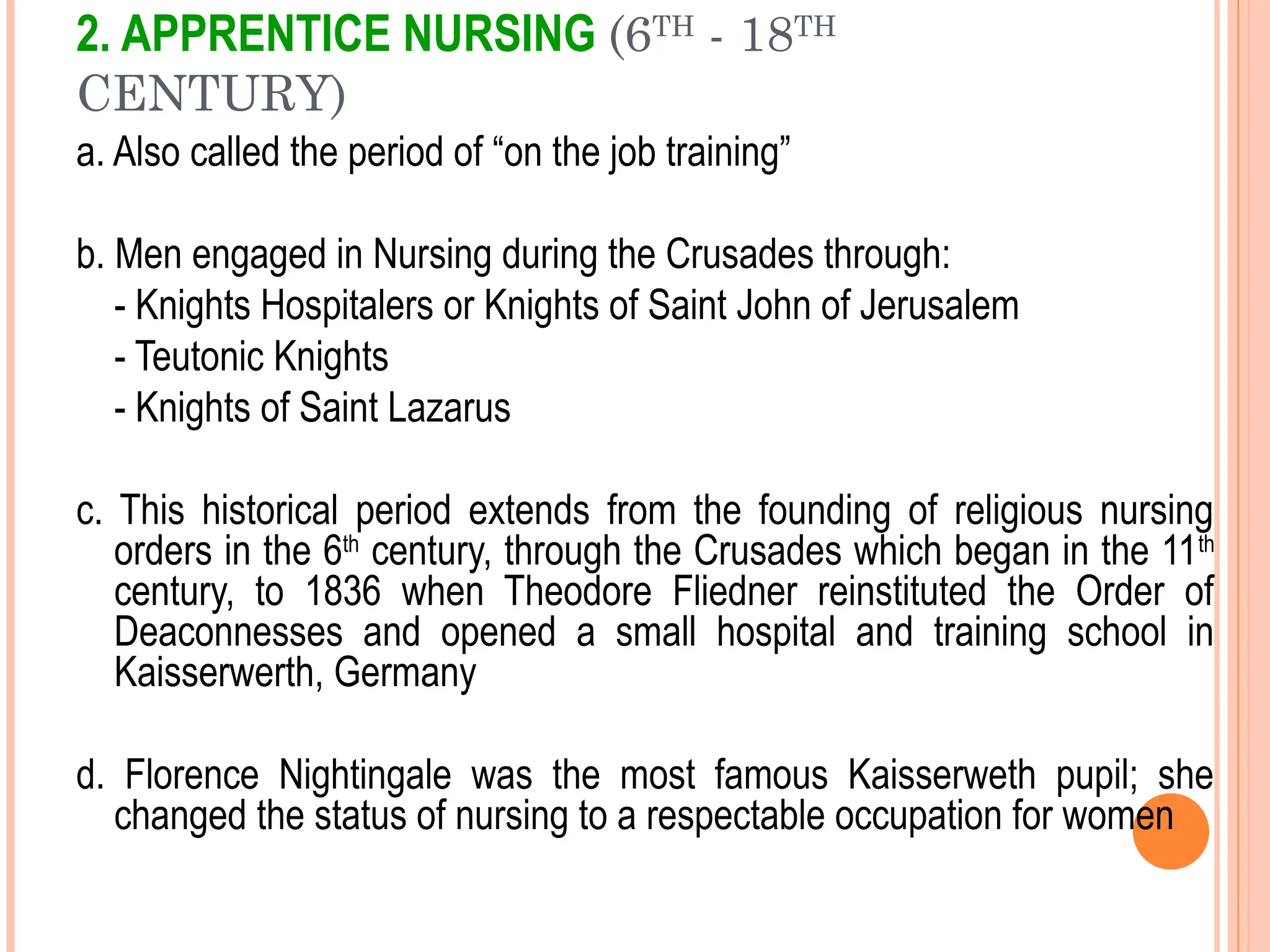 2. APPRENTICE NURSING (6TH
- 18TH
CENTURY)
a. Also called the period of “on the job training”
b. Men engaged in Nursing during the Crusades through:
- Knights Hospitalers or Knights of Saint John of Jerusalem
- Teutonic Knights
- Knights of Saint Lazarus
c. This historical period extends from the founding of religious nursing
orders in the 6th
century, through the Crusades which began in the 11th
century, to 1836 when Theodore Fliedner reinstituted the Order of
Deaconnesses and opened a small hospital and training school in
Kaisserwerth, Germany
d. Florence Nightingale was the most famous Kaisserweth pupil; she
changed the status of nursing to a respectable occupation for women
 