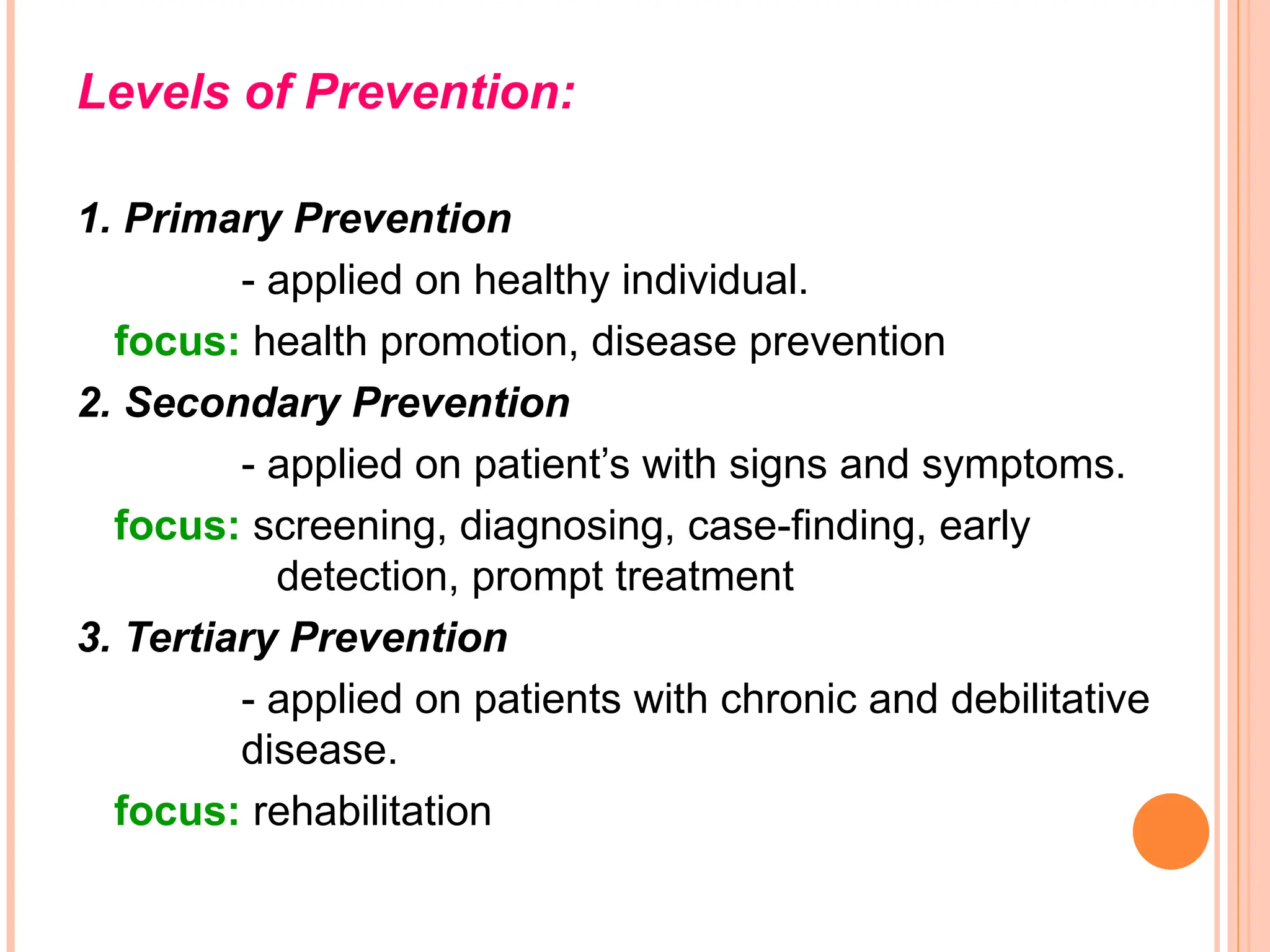 Levels of Prevention:
1. Primary Prevention
- applied on healthy individual.
focus: health promotion, disease prevention
2. Secondary Prevention
- applied on patient’s with signs and symptoms.
focus: screening, diagnosing, case-finding, early
detection, prompt treatment
3. Tertiary Prevention
- applied on patients with chronic and debilitative
disease.
focus: rehabilitation
 