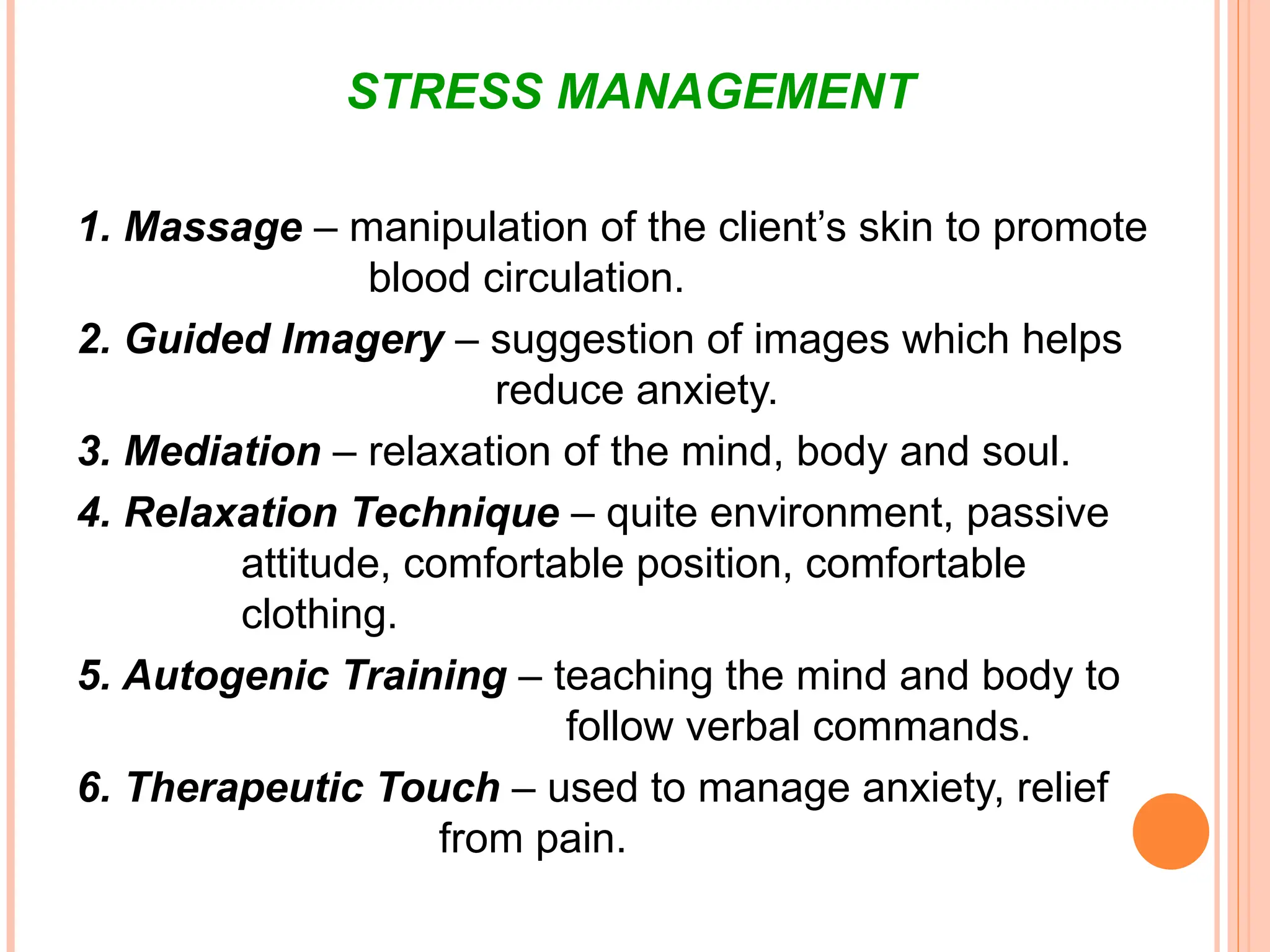STRESS MANAGEMENT
1. Massage – manipulation of the client’s skin to promote
blood circulation.
2. Guided Imagery – suggestion of images which helps
reduce anxiety.
3. Mediation – relaxation of the mind, body and soul.
4. Relaxation Technique – quite environment, passive
attitude, comfortable position, comfortable
clothing.
5. Autogenic Training – teaching the mind and body to
follow verbal commands.
6. Therapeutic Touch – used to manage anxiety, relief
from pain.
 