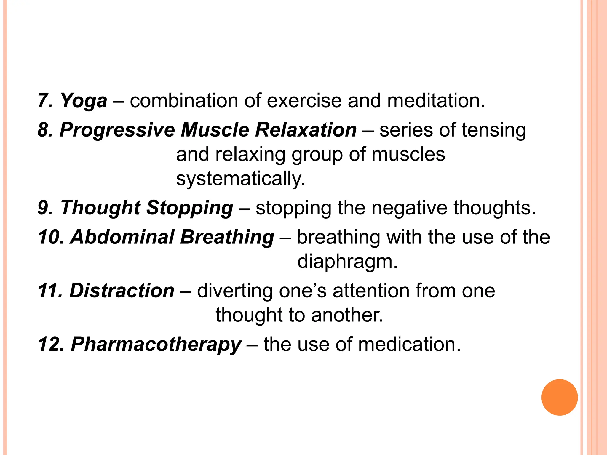 7. Yoga – combination of exercise and meditation.
8. Progressive Muscle Relaxation – series of tensing
and relaxing group of muscles
systematically.
9. Thought Stopping – stopping the negative thoughts.
10. Abdominal Breathing – breathing with the use of the
diaphragm.
11. Distraction – diverting one’s attention from one
thought to another.
12. Pharmacotherapy – the use of medication.
 
