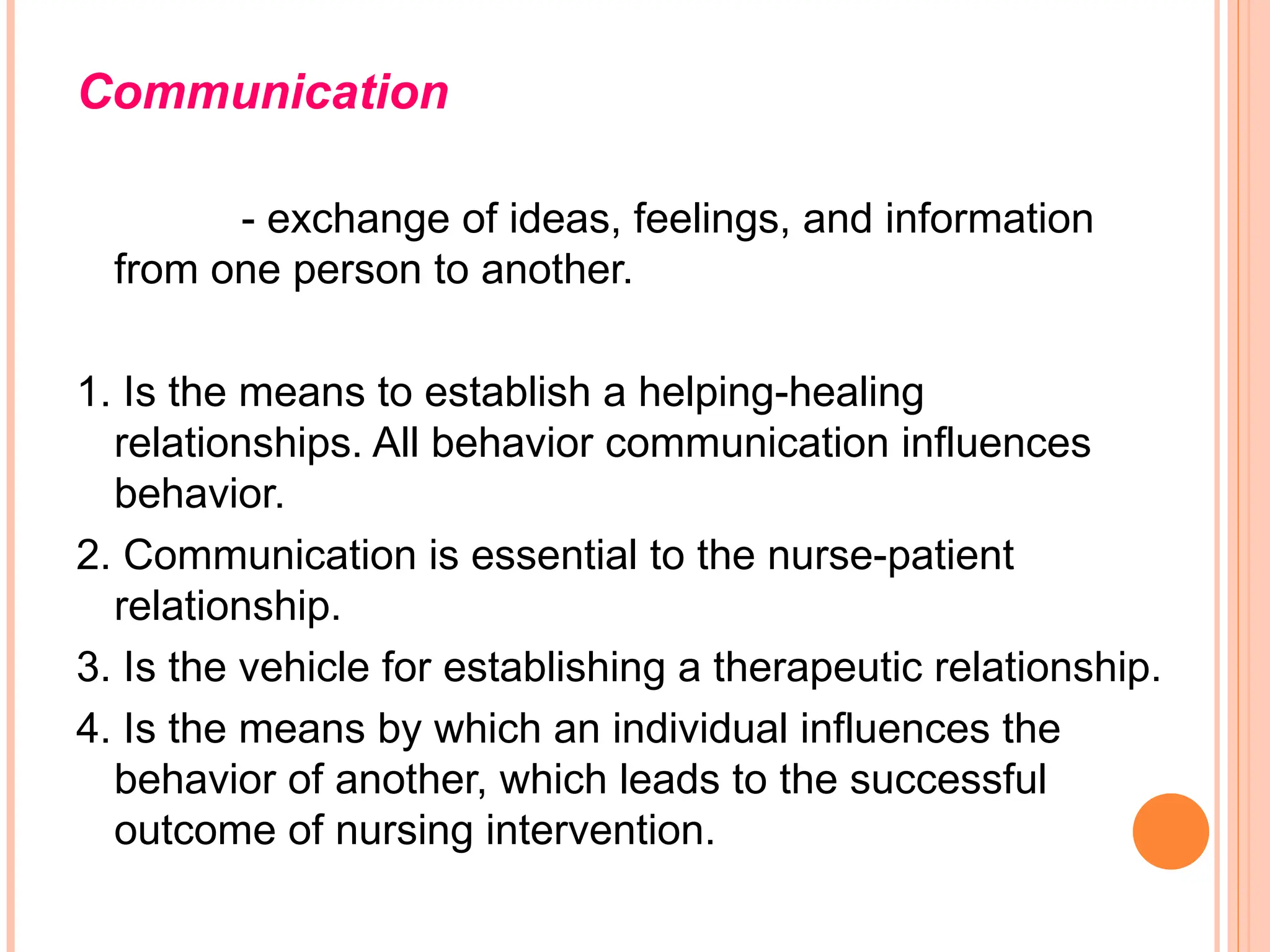 Communication
- exchange of ideas, feelings, and information
from one person to another.
1. Is the means to establish a helping-healing
relationships. All behavior communication influences
behavior.
2. Communication is essential to the nurse-patient
relationship.
3. Is the vehicle for establishing a therapeutic relationship.
4. Is the means by which an individual influences the
behavior of another, which leads to the successful
outcome of nursing intervention.
 