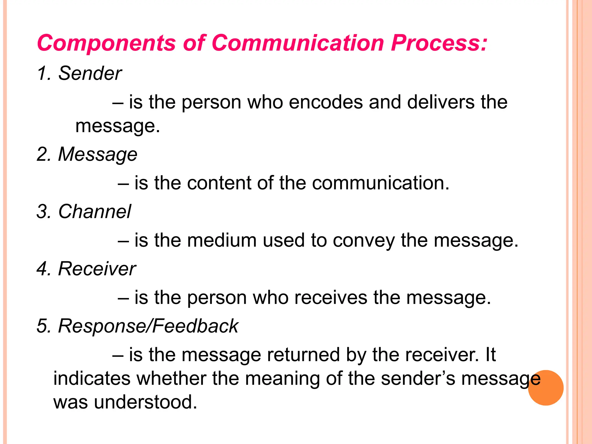 Components of Communication Process:
1. Sender
– is the person who encodes and delivers the
message.
2. Message
– is the content of the communication.
3. Channel
– is the medium used to convey the message.
4. Receiver
– is the person who receives the message.
5. Response/Feedback
– is the message returned by the receiver. It
indicates whether the meaning of the sender’s message
was understood.
 