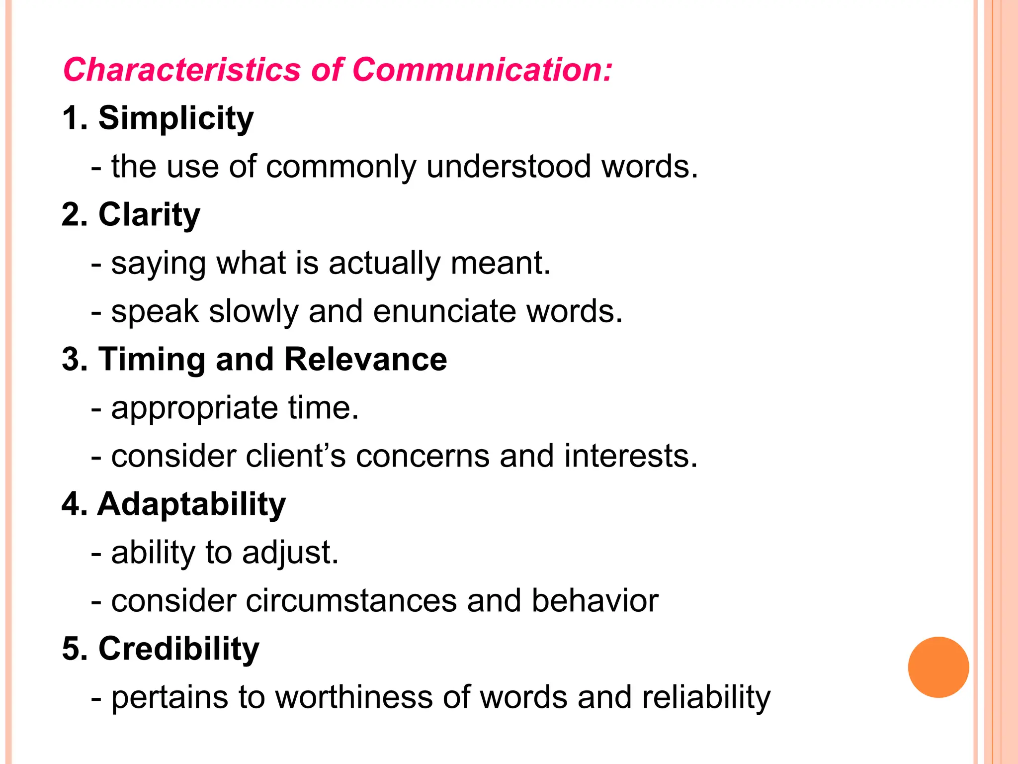 Characteristics of Communication:
1. Simplicity
- the use of commonly understood words.
2. Clarity
- saying what is actually meant.
- speak slowly and enunciate words.
3. Timing and Relevance
- appropriate time.
- consider client’s concerns and interests.
4. Adaptability
- ability to adjust.
- consider circumstances and behavior
5. Credibility
- pertains to worthiness of words and reliability
 
