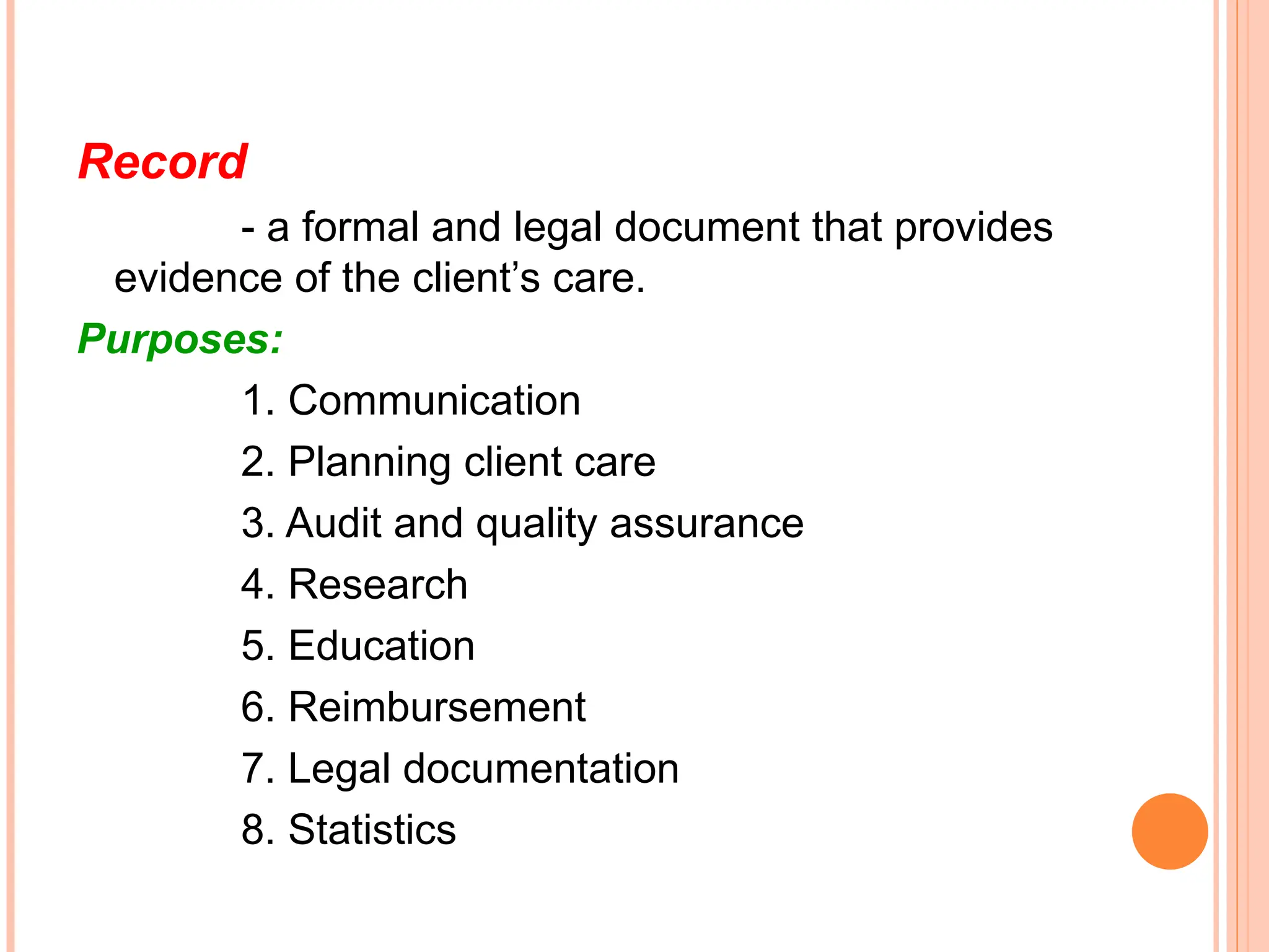 Record
- a formal and legal document that provides
evidence of the client’s care.
Purposes:
1. Communication
2. Planning client care
3. Audit and quality assurance
4. Research
5. Education
6. Reimbursement
7. Legal documentation
8. Statistics
 