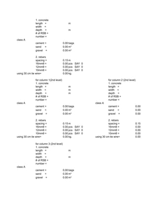 1. concrete
length = m
width =
depth = m
# of RSB =
number =
class A
cement = 0.00 bags
sand = 0.00
gravel = 0.00
2. rebars
spacing = 0.15 m
16mmθ = 0.00 pcs SAY 0
12mmθ = 0.00 pcs SAY 0
10mmθ = 0.00 pcs SAY 0
using 30 cm tie wire= 0.00 kg.
for column 1(2nd level) for column 2 (2nd level)
1. concrete 1. concrete
length = m length =
width = m width =
depth = m depth =
# of RSB = # of RSB =
number = number =
class A class A
cement = 0.00 bags cement = 0.00
sand = 0.00 sand = 0.00
gravel = 0.00 gravel = 0.00
2. rebars 2. rebars
spacing = 0.15 m spacing = 0.15
16mmθ = 0.00 pcs SAY 0 16mmθ = 0.00
12mmθ = 0.00 pcs SAY 0 12mmθ = 0.00
10mmθ = 0.00 pcs SAY 0 10mmθ = 0.00
using 30 cm tie wire= 0.00 kg. using 30 cm tie wire= 0.00
for column 3 (2nd level)
1. concrete
length = m
width =
depth = m
# of RSB =
number =
class A
cement = 0.00 bags
sand = 0.00
gravel = 0.00
m3
m3
m3
m3
m3
m3
 