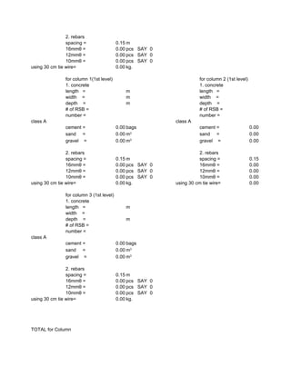 2. rebars
spacing = 0.15 m
16mmθ = 0.00 pcs SAY 0
12mmθ = 0.00 pcs SAY 0
10mmθ = 0.00 pcs SAY 0
using 30 cm tie wire= 0.00 kg.
for column 1(1st level) for column 2 (1st level)
1. concrete 1. concrete
length = m length =
width = m width =
depth = m depth =
# of RSB = # of RSB =
number = number =
class A class A
cement = 0.00 bags cement = 0.00
sand = 0.00 sand = 0.00
gravel = 0.00 gravel = 0.00
2. rebars 2. rebars
spacing = 0.15 m spacing = 0.15
16mmθ = 0.00 pcs SAY 0 16mmθ = 0.00
12mmθ = 0.00 pcs SAY 0 12mmθ = 0.00
10mmθ = 0.00 pcs SAY 0 10mmθ = 0.00
using 30 cm tie wire= 0.00 kg. using 30 cm tie wire= 0.00
for column 3 (1st level)
1. concrete
length = m
width =
depth = m
# of RSB =
number =
class A
cement = 0.00 bags
sand = 0.00
gravel = 0.00
2. rebars
spacing = 0.15 m
16mmθ = 0.00 pcs SAY 0
12mmθ = 0.00 pcs SAY 0
10mmθ = 0.00 pcs SAY 0
using 30 cm tie wire= 0.00 kg.
TOTAL for Column
m3
m3
m3
m3
 