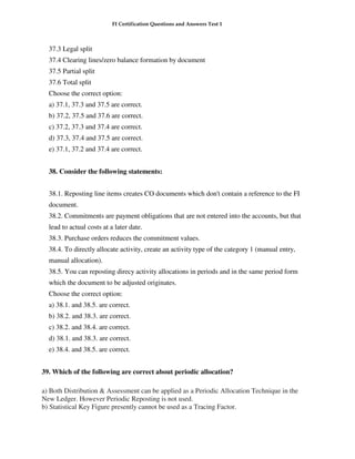 FI Certification Questions and Answers Test 1



  37.3 Legal split
  37.4 Clearing lines/zero balance formation by document
  37.5 Partial split
  37.6 Total split
  Choose the correct option:
  a) 37.1, 37.3 and 37.5 are correct.
  b) 37.2, 37.5 and 37.6 are correct.
  c) 37.2, 37.3 and 37.4 are correct.
  d) 37.3, 37.4 and 37.5 are correct.
  e) 37.1, 37.2 and 37.4 are correct.


  38. Consider the following statements:


  38.1. Reposting line items creates CO documents which don't contain a reference to the FI
  document.
  38.2. Commitments are payment obligations that are not entered into the accounts, but that
  lead to actual costs at a later date.
  38.3. Purchase orders reduces the commitment values.
  38.4. To directly allocate activity, create an activity type of the category 1 (manual entry,
  manual allocation).
  38.5. You can reposting direcy activity allocations in periods and in the same period form
  which the document to be adjusted originates.
  Choose the correct option:
  a) 38.1. and 38.5. are correct.
  b) 38.2. and 38.3. are correct.
  c) 38.2. and 38.4. are correct.
  d) 38.1. and 38.3. are correct.
  e) 38.4. and 38.5. are correct.


39. Which of the following are correct about periodic allocation?

a) Both Distribution & Assessment can be applied as a Periodic Allocation Technique in the
New Ledger. However Periodic Reposting is not used.
b) Statistical Key Figure presently cannot be used as a Tracing Factor.
 