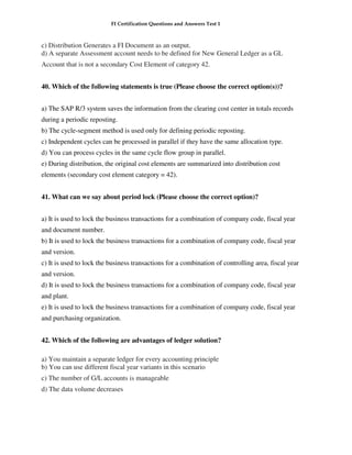FI Certification Questions and Answers Test 1



c) Distribution Generates a FI Document as an output.
d) A separate Assessment account needs to be defined for New General Ledger as a GL
Account that is not a secondary Cost Element of category 42.


40. Which of the following statements is true (Please choose the correct option(s))?


a) The SAP R/3 system saves the information from the clearing cost center in totals records
during a periodic reposting.
b) The cycle-segment method is used only for defining periodic reposting.
c) Independent cycles can be processed in parallel if they have the same allocation type.
d) You can process cycles in the same cycle flow group in parallel.
e) During distribution, the original cost elements are summarized into distribution cost
elements (secondary cost element category = 42).


41. What can we say about period lock (Please choose the correct option)?


a) It is used to lock the business transactions for a combination of company code, fiscal year
and document number.
b) It is used to lock the business transactions for a combination of company code, fiscal year
and version.
c) It is used to lock the business transactions for a combination of controlling area, fiscal year
and version.
d) It is used to lock the business transactions for a combination of company code, fiscal year
and plant.
e) It is used to lock the business transactions for a combination of company code, fiscal year
and purchasing organization.


42. Which of the following are advantages of ledger solution?

a) You maintain a separate ledger for every accounting principle
b) You can use different fiscal year variants in this scenario
c) The number of G/L accounts is manageable
d) The data volume decreases
 