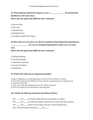 FI Certification Questions and Answers Test 1



43. When planning statistical key figures, it uses a ________________ for period-based
distribution of the total values.
Please select the option that fulfills the above statement:


a) receiver base.
b) free entry.
c) planned value.
d) distribution key.
e) secondary statistical key figure.


44. Plan values on cost centers can often be calculated using mathematical dependencies.
___________________ lets you use calculation dependencies to plan your cost center
costs.
Please select the option that fulfills the above statement:


a) formula planning.
b) resource planning.
c) dependency planning.
d) accrual calculation.
e) distribution.


45. Which of the following are migration principles?

a) Date of Migration is at the beginning of a Fiscal Year (Current or Future)
b) Year End closing of the Old Fiscal Year must be completed prior to migration and
Activation of New GL.
c) After successful data Migration, New GL will be activated.
d) New GL should be activated before data migration


46. Consider the following statements about Report Painter:


  46.1. ____<1>____ are numeric fields that you can evaluate in a report.
  46.2. ____<2>____ are fields that display criteria that you used in the data selection.
  46.3. ____<3>____ consist of a key figure and one or more characteristics.
  46.4. All of the reports are kept in ____<4>____.
 