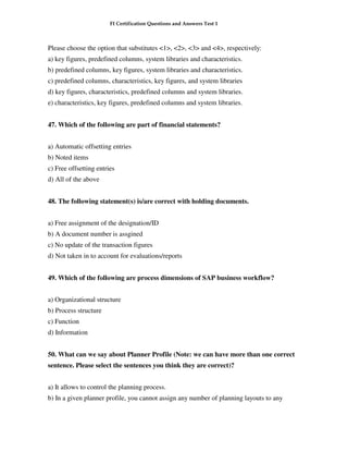FI Certification Questions and Answers Test 1



Please choose the option that substitutes <1>, <2>, <3> and <4>, respectively:
a) key figures, predefined columns, system libraries and characteristics.
b) predefined columns, key figures, system libraries and characteristics.
c) predefined columns, characteristics, key figures, and system libraries
d) key figures, characteristics, predefined columns and system libraries.
e) characteristics, key figures, predefined columns and system libraries.


47. Which of the following are part of financial statements?


a) Automatic offsetting entries
b) Noted items
c) Free offsetting entries
d) All of the above


48. The following statement(s) is/are correct with holding documents.


a) Free assignment of the designation/ID
b) A document number is assgined
c) No update of the transaction figures
d) Not taken in to account for evaluations/reports


49. Which of the following are process dimensions of SAP business workflow?


a) Organizational structure
b) Process structure
c) Function
d) Information


50. What can we say about Planner Profile (Note: we can have more than one correct
sentence. Please select the sentences you think they are correct)?


a) It allows to control the planning process.
b) In a given planner profile, you cannot assign any number of planning layouts to any
 