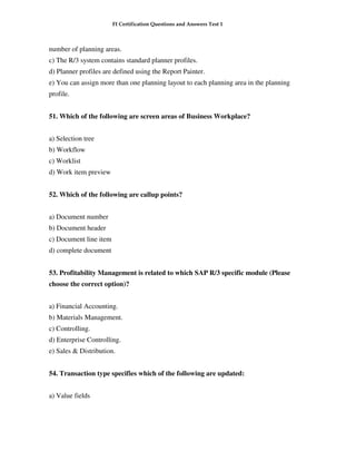 FI Certification Questions and Answers Test 1



number of planning areas.
c) The R/3 system contains standard planner profiles.
d) Planner profiles are defined using the Report Painter.
e) You can assign more than one planning layout to each planning area in the planning
profile.


51. Which of the following are screen areas of Business Workplace?


a) Selection tree
b) Workflow
c) Worklist
d) Work item preview


52. Which of the following are callup points?


a) Document number
b) Document header
c) Document line item
d) complete document


53. Profitability Management is related to which SAP R/3 specific module (Please
choose the correct option)?


a) Financial Accounting.
b) Materials Management.
c) Controlling.
d) Enterprise Controlling.
e) Sales & Distribution.


54. Transaction type specifies which of the following are updated:


a) Value fields
 