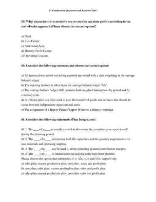 FI Certification Questions and Answers Test 1



59. What characteristic is needed when we need to calculate profits according to the
cost-of-sales approach (Please choose the correct option)?


a) Plant.
b) Cost Center.
c) Functional Area.
d) Dummy Profit Center.
e) Operating Concern.


60. Consider the following sentences and choose the correct option:


a) All transactions carried out during a period are stored with a date weighting in the average
balance ledger.
b) The opening balance is taken from the average balance ledger "8A".
c) The average balance ledger (8Z) contains both weighted transactions by period and by
company code.
d) A transfer price is a price used to plan the transfer of goods and services that should be
occur between independent organizational units.
e) The assignment of a Report Painter/Report Writer to a library is optional.


61. Consider the following statements (Plan Integration):


61.1. The____<1>____ is usually created to determine the quantities you expect to sell
during the planning period.
61.2. The ____<2>____ determines both the capacities and the quantity requirements for
raw materials and operating supplies.
61.3. The ____<3>____ can be used to derive planning planned contribution margins.
61.4. The ____<4>____ is created once the activity units have been planned.
Please choose the option that substitutes <1>, <2>, <3> and <4>, respectively:
a) sales plan, master production plan, cost plan , sales and profit plan.
b) cost plan, sales plan, master production plan, sales and profit plan.
c) sales plan, master production plan, cost plan, sales and profit plan.
 