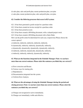 FI Certification Questions and Answers Test 1



d) sales plan, sales and profit plan, master production plan, cost plan
e) sales plan, master production plan, sales and profit plan, cost plan.


62. Consider the following processes that occur in R/3 system:


62.1. It has been generated a goods receipt for a purchase order.
62.2. It has been created an invoice receipt for a purchase order.
62.3. It has been posted an asset.
62.4. It has been created a SD billing document, with a valuated project stock.
62.5. It has been created a SD billing document with a Sales Order.
How can the profit center be determined for each case, respectively (Please choose the
correct option)?
a) indirectly, indirectly, indirectly, indirectly, indirectly.
b) dynamically, indirectly, indirectly, dynamically, indirectly.
c) dynamically, dynamically, dynamically, dynamically, indirectly.
d) indirectly, indirectly, dynamically, dynamically, indirectly.
e) indirectly, indirectly, indirectly, dynamically, indirectly.


63. What are the functions integrated in the Schedule Manager (Note: we can have
more than one correct sentence. Please select the sentences you think they are correct)?


a) Error correction and Restart.
b) Various ways for starting jobs.
c) Dependencies.
d) Documentation integrated into the system.
e) Uniform Error Analysis.


64. What are the advantages of using the Schedule Manager during the period-end
closing processes (Note: we can have more than one correct sentence. Please select the
sentences you think they are correct)?


a) Changes not recognized or active immediately.
b) Changes are immediately visible and effective.
 